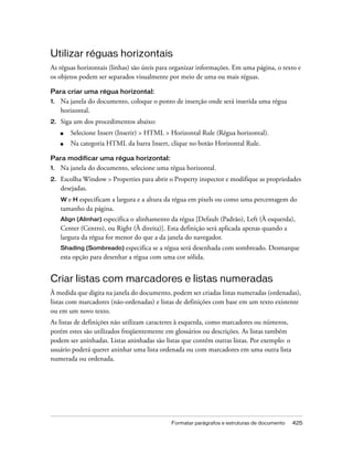 Formatar parágrafos e estruturas de documento 425
Utilizar réguas horizontais
As réguas horizontais (linhas) são úteis para organizar informações. Em uma página, o texto e
os objetos podem ser separados visualmente por meio de uma ou mais réguas.
Para criar uma régua horizontal:
1. Na janela do documento, coloque o ponto de inserção onde será inserida uma régua
horizontal.
2. Siga um dos procedimentos abaixo:
■ Selecione Insert (Inserir) > HTML > Horizontal Rule (Régua horizontal).
■ Na categoria HTML da barra Insert, clique no botão Horizontal Rule.
Para modificar uma régua horizontal:
1. Na janela do documento, selecione uma régua horizontal.
2. Escolha Window > Properties para abrir o Property inspector e modifique as propriedades
desejadas.
W e H especificam a largura e a altura da régua em pixels ou como uma percentagem do
tamanho da página.
Align (Alinhar) especifica o alinhamento da régua [Default (Padrão), Left (À esquerda),
Center (Centro), ou Right (À direita)]. Esta definição será aplicada apenas quando a
largura da régua for menor do que a da janela do navegador.
Shading (Sombreado) especifica se a régua será desenhada com sombreado. Desmarque
esta opção para desenhar a régua com uma cor sólida.
Criar listas com marcadores e listas numeradas
À medida que digita na janela do documento, podem ser criadas listas numeradas (ordenadas),
listas com marcadores (não-ordenadas) e listas de definições com base em um texto existente
ou em um novo texto.
As listas de definições não utilizam caracteres à esquerda, como marcadores ou números,
porém estes são utilizados freqüentemente em glossários ou descrições. As listas também
podem ser aninhadas. Listas aninhadas são listas que contêm outras listas. Por exemplo: o
usuário poderá querer aninhar uma lista ordenada ou com marcadores em uma outra lista
numerada ou ordenada.
 