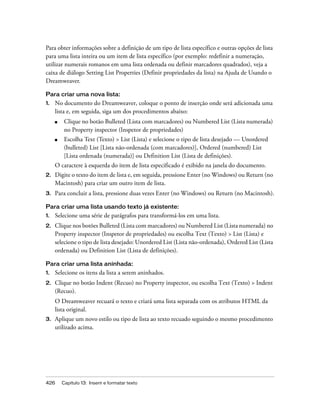 426 Capítulo 13: Inserir e formatar texto
Para obter informações sobre a definição de um tipo de lista específico e outras opções de lista
para uma lista inteira ou um item de lista específico (por exemplo: redefinir a numeração,
utilizar numerais romanos em uma lista ordenada ou definir marcadores quadrados), veja a
caixa de diálogo Setting List Properties (Definir propriedades da lista) na Ajuda de Usando o
Dreamweaver.
Para criar uma nova lista:
1. No documento do Dreamweaver, coloque o ponto de inserção onde será adicionada uma
lista e, em seguida, siga um dos procedimentos abaixo:
■ Clique no botão Bulleted (Lista com marcadores) ou Numbered List (Lista numerada)
no Property inspector (Inspetor de propriedades)
■ Escolha Text (Texto) > List (Lista) e selecione o tipo de lista desejado — Unordered
(bulleted) List [Lista não-ordenada (com marcadores)], Ordered (numbered) List
[Lista ordenada (numerada)] ou Definition List (Lista de definições).
O caractere à esquerda do item de lista especificado é exibido na janela do documento.
2. Digite o texto do item de lista e, em seguida, pressione Enter (no Windows) ou Return (no
Macintosh) para criar um outro item de lista.
3. Para concluir a lista, pressione duas vezes Enter (no Windows) ou Return (no Macintosh).
Para criar uma lista usando texto já existente:
1. Selecione uma série de parágrafos para transformá-los em uma lista.
2. Clique nos botões Bulleted (Lista com marcadores) ou Numbered List (Lista numerada) no
Property inspector (Inspetor de propriedades) ou escolha Text (Texto) > List (Lista) e
selecione o tipo de lista desejado: Unordered List (Lista não-ordenada), Ordered List (Lista
ordenada) ou Definition List (Lista de definições).
Para criar uma lista aninhada:
1. Selecione os itens da lista a serem aninhados.
2. Clique no botão Indent (Recuo) no Property inspector, ou escolha Text (Texto) > Indent
(Recuo).
O Dreamweaver recuará o texto e criará uma lista separada com os atributos HTML da
lista original.
3. Aplique um novo estilo ou tipo de lista ao texto recuado seguindo o mesmo procedimento
utilizado acima.
 