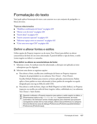 Formatação do texto 427
Formatação do texto
Você pode aplicar formatação de texto a um caractere ou a um conjunto de parágrafos e a
blocos de texto.
Tópicos relacionados
■ “Modificar combinações de fontes” na página 429
■ “Alterar a cor do texto” na página 430
■ “Inserir datas” na página 431
■ “Inserir caracteres especiais” na página 431
■ “Adicionar espaço entre os caracteres” na página 432
■ “Criar uma nova regra CSS” na página 436
Definir e alterar fontes e estilos
Utilize opções do Property inspector ou do menu Text (Texto) para definir ou alterar
características da fonte de um texto selecionado. É possível definir o tipo de fonte, o estilo
(como negrito ou itálico) e o tamanho.
Para definir ou alterar as características da fonte:
1. Selecione o texto. Se nenhum texto for selecionado, a alteração será aplicada ao texto
subseqüente que for digitado.
2. Selecione uma dentre as seguintes opções:
■ Para alterar a fonte, escolha uma combinação de fontes no Property inspector
(Inspetor de propriedades) ou no submenu Text (Texto) > Font (Fonte).
Escolha Default (Padrão) para remover as fontes aplicadas anteriormente; Padrão
aplica a fonte padrão ao texto selecionado (a fonte padrão do navegador ou aquela
designada para essa tag na folha de estilo CSS).
■ Para alterar o estilo da fonte, clique em Bold (Negrito) ou Italic (Itálico), no Property
inspector, ou escolha um estilo de fonte (negrito, itálico, sublinhado etc.) no submenu
Text (Texto) > Style (Estilo).
NOTA
Quando é utilizado o Property inspector para aplicar o estilo negrito ou itálico, o
Dreamweaver aplica a tag <strong> ou <em>, respectivamente, de modo
automático. Se estiverem sendo criadas páginas para visitantes que possuem
navegadores versão 3.0 ou mais antigas, alterar essa preferência na categoria
General (Geral) da caixa de diálogo Preferences (Preferências) [Edit (Editar) >
Preferences (Preferências)].
 