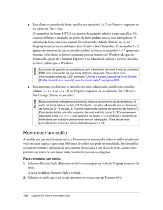 428 Capítulo 13: Inserir e formatar texto
■ Para alterar o tamanho da fonte, escolha um tamanho (1 a 7) no Property inspector ou
no submenu Text > Size.
Os tamanhos de fontes HTML são pontos de tamanho relativo e não específico. Os
usuários definem o tamanho do ponto da fonte padrão para os seus navegadores. O
tamanho da fonte será visto quando for selecionado Default (Padrão) ou 3, no
Property inspector ou no submenu Text (Texto) > Size (Tamanho). Os tamanhos 1 e 2
aparecerão menores do que o tamanho padrão de fonte; os tamanhos 4 a 7 aparecerão
maiores. Além disso, as fontes costumam parecer maiores no Windows do que no
Macintosh, apesar de o Internet Explorer 5 no Macintosh utilizar o mesmo tamanho
de fonte padrão que o Windows.
■ Para aumentar ou diminuir o tamanho do texto selecionado, escolha um tamanho
relativo (+1 a + 4 ou –1 a –3) no Property inspector ou no submenu Text (Texto) >
Size Change (Alterar o tamanho).
Renomear um estilo
À medida em que você formata texto, o Dreamweaver acompanha todos os estilos criados por
você em cada página, e gera uma biblioteca de estilos que pode ser reutilizada. Isso simplifica
consideravelmente a aplicação de uma mesma formatação a um bloco de texto, assim como
permite que você crie um layout mais consistente para as suas páginas.
Para renomear um estilo:
1. Selecione Rename Style (Renomear estilo) no menu pop-up Style do Property inspector de
texto.
A caixa de diálogo Rename Style é exibida.
2. Selecione o estilo que você deseja renomear no menu pop-up Rename Style.
DICA
Um modo de garantir a consistência com o tamanho da fonte é utilizar os estilos
CSS com o tamanho da sua fonte definido em pixels. Para obter mais
informações sobre as CSS, consulte “Utilizar a opção Cascading Style Sheets
(Folha de estilo em cascata) para formatar texto” na página 433.
NOTA
Esses números indicam uma diferença relativa do tamanho da fonte básica. O
valor da fonte básica padrão é 3. Portanto, um valor +4 resulta em um tamanho
de fonte de 3 + 4 ou seja, 7. A soma máxima de valores de tamanho de fonte é 7.
Caso tente definir um valor superior, ele será exibido como 7. O Dreamweaver
não exibe a tag basefont (que aparece na seção head), embora o tamanho da
fonte deva ser exibido corretamente em um navegador. Para testar esse
procedimento, compare textos definidos para 3 e +3.
 