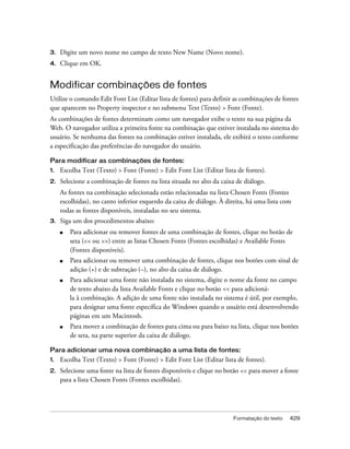 Formatação do texto 429
3. Digite um novo nome no campo de texto New Name (Novo nome).
4. Clique em OK.
Modificar combinações de fontes
Utilize o comando Edit Font List (Editar lista de fontes) para definir as combinações de fontes
que aparecem no Property inspector e no submenu Text (Texto) > Font (Fonte).
As combinações de fontes determinam como um navegador exibe o texto na sua página da
Web. O navegador utiliza a primeira fonte na combinação que estiver instalada no sistema do
usuário. Se nenhuma das fontes na combinação estiver instalada, ele exibirá o texto conforme
a especificação das preferências do navegador do usuário.
Para modificar as combinações de fontes:
1. Escolha Text (Texto) > Font (Fonte) > Edit Font List (Editar lista de fontes).
2. Selecione a combinação de fontes na lista situada no alto da caixa de diálogo.
As fontes na combinação selecionada estão relacionadas na lista Chosen Fonts (Fontes
escolhidas), no canto inferior esquerdo da caixa de diálogo. À direita, há uma lista com
todas as fontes disponíveis, instaladas no seu sistema.
3. Siga um dos procedimentos abaixo:
■ Para adicionar ou remover fontes de uma combinação de fontes, clique no botão de
seta (<< ou >>) entre as listas Chosen Fonts (Fontes escolhidas) e Available Fonts
(Fontes disponíveis).
■ Para adicionar ou remover uma combinação de fontes, clique nos botões com sinal de
adição (+) e de subtração (–), no alto da caixa de diálogo.
■ Para adicionar uma fonte não instalada no sistema, digite o nome da fonte no campo
de texto abaixo da lista Available Fonts e clique no botão << para adicioná-
la à combinação. A adição de uma fonte não instalada no sistema é útil, por exemplo,
para designar uma fonte específica do Windows quando o usuário está desenvolvendo
páginas em um Macintosh.
■ Para mover a combinação de fontes para cima ou para baixo na lista, clique nos botões
de seta, na parte superior da caixa de diálogo.
Para adicionar uma nova combinação a uma lista de fontes:
1. Escolha Text (Texto) > Font (Fonte) > Edit Font List (Editar lista de fontes).
2. Selecione uma fonte na lista de fontes disponíveis e clique no botão << para mover a fonte
para a lista Chosen Fonts (Fontes escolhidas).
 