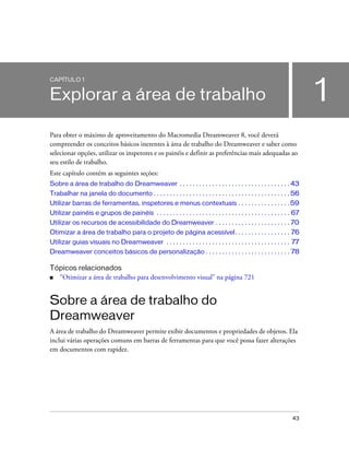 43
1
CAPÍTULO 1
Explorar a área de trabalho
Para obter o máximo de aproveitamento do Macromedia Dreamweaver 8, você deverá
compreender os conceitos básicos inerentes à área de trabalho do Dreamweaver e saber como
selecionar opções, utilizar os inspetores e os painéis e definir as preferências mais adequadas ao
seu estilo de trabalho.
Este capítulo contém as seguintes seções:
Sobre a área de trabalho do Dreamweaver . . . . . . . . . . . . . . . . . . . . . . . . . . . . . . . . . . 43
Trabalhar na janela do documento . . . . . . . . . . . . . . . . . . . . . . . . . . . . . . . . . . . . . . . . . . 56
Utilizar barras de ferramentas, inspetores e menus contextuais . . . . . . . . . . . . . . . . 59
Utilizar painéis e grupos de painéis . . . . . . . . . . . . . . . . . . . . . . . . . . . . . . . . . . . . . . . . . 67
Utilizar os recursos de acessibilidade do Dreamweaver . . . . . . . . . . . . . . . . . . . . . . . 70
Otimizar a área de trabalho para o projeto de página acessível. . . . . . . . . . . . . . . . . 76
Utilizar guias visuais no Dreamweaver . . . . . . . . . . . . . . . . . . . . . . . . . . . . . . . . . . . . . . 77
Dreamweaver conceitos básicos de personalização . . . . . . . . . . . . . . . . . . . . . . . . . . 78
Tópicos relacionados
■ “Otimizar a área de trabalho para desenvolvimento visual” na página 721
Sobre a área de trabalho do
Dreamweaver
A área de trabalho do Dreamweaver permite exibir documentos e propriedades de objetos. Ela
inclui várias operações comuns em barras de ferramentas para que você possa fazer alterações
em documentos com rapidez.
 