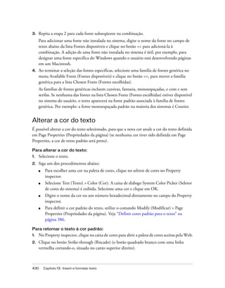 430 Capítulo 13: Inserir e formatar texto
3. Repita a etapa 2 para cada fonte subseqüente na combinação.
Para adicionar uma fonte não instalada no sistema, digite o nome da fonte no campo de
texto abaixo da lista Fontes disponíveis e clique no botão << para adicioná-la à
combinação. A adição de uma fonte não instalada no sistema é útil, por exemplo, para
designar uma fonte específica do Windows quando o usuário está desenvolvendo páginas
em um Macintosh.
4. Ao terminar a seleção das fontes específicas, selecione uma família de fontes genérica no
menu Available Fonts (Fontes disponíveis) e clique no botão <<, para mover a família
genérica para a lista Chosen Fonts (Fontes escolhidas).
As famílias de fontes genéricas incluem cursivas, fantasia, monoespaçadas, e com e sem
serifas. Se nenhuma das fontes na lista Chosen Fonts (Fontes escolhidas) estiver disponível
no sistema do usuário, o texto aparecerá na fonte padrão associada à família de fontes
genérica. Por exemplo: a fonte monoespaçada padrão na maioria dos sistemas é Courier.
Alterar a cor do texto
É possível alterar a cor do texto selecionado, para que a nova cor anule a cor do texto definida
em Page Properties (Propriedades da página) (se nenhuma cor tiver sido definida em Page
Properties, a cor de texto padrão será preto).
Para alterar a cor do texto:
1. Selecione o texto.
2. Siga um dos procedimentos abaixo:
■ Para escolher uma cor na paleta de cores, clique no seletor de cores no Property
inspector.
■ Selecione Text (Texto) > Color (Cor). A caixa de diálogo System Color Picker (Seletor
de cores do sistema) é exibida. Selecione uma cor e clique em OK.
■ Digite o nome da cor ou um número hexadecimal diretamente no campo do Property
inspector.
■ Para definir a cor padrão do texto, utilize o comando Modify (Modificar) > Page
Properties (Propriedades da página). Veja “Definir cores padrão para o texto” na
página 386.
Para retornar o texto à cor padrão:
1. No Property inspector, clique na caixa de cores para abrir a paleta de cores aceitas pela Web.
2. Clique no botão Strike-through (Riscado) (o botão quadrado branco com uma linha
vermelha cortando-o, situado no canto superior direito).
 