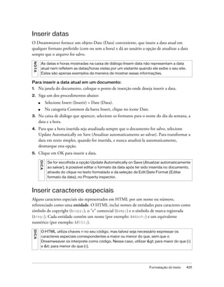 Formatação do texto 431
Inserir datas
O Dreamweaver fornece um objeto Date (Data) conveniente, que insere a data atual em
qualquer formato preferido (com ou sem a hora) e dá ao usuário a opção de atualizar a data
sempre que o arquivo for salvo.
Para inserir a data atual em um documento:
1. Na janela do documento, coloque o ponto de inserção onde deseja inserir a data.
2. Siga um dos procedimentos abaixo:
■ Selecione Insert (Inserir) > Date (Data).
■ Na categoria Common da barra Insert, clique no ícone Date.
3. Na caixa de diálogo que aparecer, selecione os formatos para o nome do dia da semana, a
data e a hora.
4. Para que a hora inserida seja atualizada sempre que o documento for salvo, selecione
Update Automatically on Save (Atualizar automaticamente ao salvar). Para transformar a
data em texto simples, quando for inserida, e nunca atualizá-la automaticamente,
desmarque esta opção.
5. Clique em OK para inserir a data.
Inserir caracteres especiais
Alguns caracteres especiais são representados em HTML por um nome ou número,
referenciado como uma entidade. O HTML inclui nomes de entidades para caracteres como
símbolo de copyright (&copy;), o "e" comercial (&amp;) e o símbolo de marca registrada
(&reg;). Cada entidade contém um nome (por exemplo: &mdash;) e um equivalente
numérico (por exemplo: ).
NOTA
As datas e horas mostradas na caixa de diálogo Inserir data não representam a data
atual nem refletem as datas/horas vistas por um visitante quando ele exibe o seu site.
Estes são apenas exemplos da maneira de mostrar essas informações.
DICA
Se for escolhida a opção Update Automatically on Save (Atualizar automaticamente
ao salvar), é possível editar o formato da data após ter sido inserida no documento,
através do clique no texto formatado e da seleção de Edit Date Format (Editar
formato da data), no Property inspector.
DICA
O HTML utiliza chaves <> no seu código, mas talvez seja necessário expressar os
caracteres especiais correspondentes a maior ou menor do que, sem que o
Dreamweaver os interprete como código. Nesse caso, utilizar > para maior do que (>)
e &it; para menor do que (<).
 