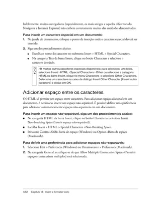 432 Capítulo 13: Inserir e formatar texto
Infelizmente, muitos navegadores (especialmente, os mais antigos e aqueles diferentes do
Navigator e Internet Explorer) não exibem corretamente muitas das entidades denominadas.
Para inserir um caractere especial em um documento:
1. Na janela do documento, coloque o ponto de inserção onde o caractere especial deverá ser
inserido.
2. Siga um dos procedimentos abaixo:
■ Escolha o nome do caractere no submenu Insert > HTML > Special Characters.
■ Na categoria Text da barra Insert, clique no botão Characters e selecione o
caractere desejado.
Adicionar espaço entre os caracteres
O HTML só permite um espaço entre caracteres. Para adicionar espaço adicional em um
documento, é necessário inserir um espaço não-separável. É possível definir uma preferência
para adicionar automaticamente espaços não-separáveis em um documento.
Para inserir um espaço não-separável, siga um dos procedimentos abaixo:
■ Na categoria HTML da barra Insert, clique no botão Characters e selecione Insert
Non-breaking Space (Inserir espaço não-separável).
■ Escolha Insert > HTML > Special Characters >Non-Breaking Space.
■ Pressione Control+Shift+Barra de espaço (Windows) ou Option+Barra de espaço
(Macintosh).
Para definir uma preferência para adicionar espaços não-separáveis:
1. Selecione Edit > Preferences (Windows) ou Dreamweaver > Preferences (Macintosh).
2. Na categoria General, certifique-se de que Allow Multiple Consecutive Spaces (Permitir
espaços consecutivos múltiplos) está selecionada.
DICA
Há muitos outros caracteres especiais disponíveis; para selecionar um deles,
selecione Insert > HTML > Special Characters > Other ou selecione a categoria
HTML na barra Insert, clique no menu Characters e selecione Other Characters.
Selecione um caractere na caixa de diálogo Insert Other Character (Inserir outro
caractere) e clique em OK.
 