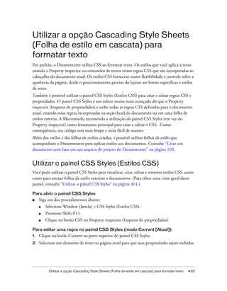 Utilizar a opção Cascading Style Sheets (Folha de estilo em cascata) para formatar texto 433
Utilizar a opção Cascading Style Sheets
(Folha de estilo em cascata) para
formatar texto
Por padrão, o Dreamweaver utiliza CSS ao formatar texto. Os estilos que você aplica a texto
usando o Property inspector ou comandos de menu criam regras CSS que são incorporadas ao
cabeçalho do documento atual. Os estilos CSS fornecem maior flexibilidade e controle sobre a
aparência da página, desde o posicionamento preciso do layout até fontes específicas e estilos
de texto.
Também é possível utilizar o painel CSS Styles (Estilos CSS) para criar e editar regras CSS e
propriedades. O painel CSS Styles é um editor muito mais avançado do que o Property
inspector (Inspetor de propriedades) e exibe todas as regras CSS definidas para o documento
atual, estando essas regras incorporadas na seção head do documento ou em uma folha de
estilos externa. A Macromedia recomenda a utilização do painel CSS Styles (em vez do
Property inspector) como ferramenta principal para criar e editar o CSS. Como
conseqüência, seu código será mais limpo e mais fácil de manter.
Além dos estilos e das folhas de estilos criadas, é possível utilizar folhas de estilo que
acompanham o Dreamweaver para aplicar estilos aos documentos. Consulte “Criar um
documento com base em um arquivo de projeto do Dreamweaver” na página 103.
Utilizar o painel CSS Styles (Estilos CSS)
Você pode utilizar o painel CSS Styles para visualizar, criar, editar e remover estilos CSS, assim
como para anexar folhas de estilo externas a documentos. (Para obter uma visão geral deste
painel, consulte “Utilizar o painel CSS Styles” na página 414.)
Para abrir o painel CSS Styles
■ Siga um dos procedimentos abaixo:
■ Selecione Window (Janela) > CSS Styles (Estilos CSS).
■ Pressione Shift+F11.
■ Clique no botão CSS no Property inspector (Inspetor de propriedades).
Para editar uma regra no painel CSS Styles (modo Current [Atual]):
1. Clique no botão Current na parte superior do painel CSS Styles.
2. Selecione um elemento de texto na página atual para que suas propriedades sejam exibidas.
 