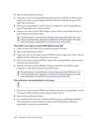 434 Capítulo 13: Inserir e formatar texto
3. Siga um dos procedimentos abaixo:
■ Clique duas vezes em uma propriedade no painel Summary for Selection (Resumo para
seleção) para exibir a caixa de diálogo CSS Rule Definition (Definição de regra CSS) e
depois faça as alterações.
■ Selecione uma propriedade no painel Summary for Selection e edite a propriedade no
painel (Propriedades) que se encontra abaixo.
■ Selecione uma regra no painel Rules (Regras) e depois edite as propriedades da regra no
painel Properties apresentado abaixo.
Para editar uma regra no painel CSS Styles (modo All):
1. Clique no botão All (Tudo) na parte superior do painel CSS Styles.
2. Siga um dos procedimentos abaixo:
■ Clique duas vezes em uma regra no painel All Rules (Todas as regras) para exibir a caixa de
diálogo CSS Rule Definition e depois faça as alterações.
■ Selecione uma regra no painel All Rules e depois edite as propriedades da regra no painel
Properties apresentado abaixo.
■ Selecione uma regra no painel All Rules e clique no botão Edit Style (Editar estilo),
localizado no canto inferior direito do painel CSS Styles.
Para adicionar uma propriedade a uma regra:
1. Selecione uma regra no painel All Rules (modo All) ou selecione uma propriedade no painel
Summary for Selection (Resumo para seleção) (modo Current).
2. Siga um dos procedimentos abaixo:
■ Se a visualização Show Only Set Properties (Mostrar apenas as propriedades definidas)
estiver selecionada no painel Properties, clique no link Add Properties (Adicionar
propriedades) e adicione uma propriedade.
NOTA
É possível alterar o comportamento de duplo clique para editar CSS, bem como
outros comportamentos, alterando as preferências do Dreamweaver. Para obter
mais informações, consulte Definir as preferências de estilos CSS.
NOTA
É possível alterar o comportamento de duplo clique para editar CSS, bem como
outros comportamentos, alterando as preferências do Dreamweaver. Para obter
mais informações, consulte Definir as preferências de estilos CSS.
NOTA
 