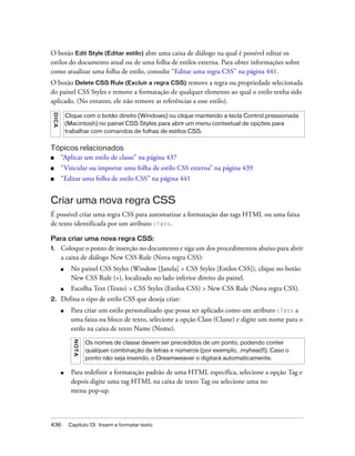 436 Capítulo 13: Inserir e formatar texto
O botão Edit Style (Editar estilo) abre uma caixa de diálogo na qual é possível editar os
estilos do documento atual ou de uma folha de estilos externa. Para obter informações sobre
como atualizar uma folha de estilo, consulte “Editar uma regra CSS” na página 441.
O botão Delete CSS Rule (Excluir a regra CSS) remove a regra ou propriedade selecionada
do painel CSS Styles e remove a formatação de qualquer elemento ao qual o estilo tenha sido
aplicado. (No entanto, ele não remove as referências a esse estilo).
Tópicos relacionados
■ “Aplicar um estilo de classe” na página 437
■ “Vincular ou importar uma folha de estilo CSS externa” na página 439
■ “Editar uma folha de estilo CSS” na página 441
Criar uma nova regra CSS
É possível criar uma regra CSS para automatizar a formatação das tags HTML ou uma faixa
de texto identificada por um atributo class.
Para criar uma nova regra CSS:
1. Coloque o ponto de inserção no documento e siga um dos procedimentos abaixo para abrir
a caixa de diálogo New CSS Rule (Nova regra CSS):
■ No painel CSS Styles (Window [Janela] > CSS Styles [Estilos CSS]), clique no botão
New CSS Rule (+), localizado no lado inferior direito do painel.
■ Escolha Text (Texto) > CSS Styles (Estilos CSS) > New CSS Rule (Nova regra CSS).
2. Defina o tipo de estilo CSS que deseja criar:
■ Para criar um estilo personalizado que possa ser aplicado como um atributo class a
uma faixa ou bloco de texto, selecione a opção Class (Classe) e digite um nome para o
estilo na caixa de texto Name (Nome).
■ Para redefinir a formatação padrão de uma HTML específica, selecione a opção Tag e
depois digite uma tag HTML na caixa de texto Tag ou selecione uma no
menu pop-up.
DICA
Clique com o botão direito (Windows) ou clique mantendo a tecla Control pressionada
(Macintosh) no painel CSS Styles para abrir um menu contextual de opções para
trabalhar com comandos de folhas de estilos CSS.
NOTA
Os nomes de classe devem ser precedidos de um ponto, podendo conter
qualquer combinação de letras e números (por exemplo, .myhead1). Caso o
ponto não seja inserido, o Dreamweaver o digitará automaticamente.
 