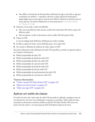 Utilizar a opção Cascading Style Sheets (Folha de estilo em cascata) para formatar texto 437
■ Para definir a formatação de determinada combinação de tags ou de todas as tags que
contenham um atributo Id específico, selecione a opção Advanced (Avançado) e
depois digite uma ou mais tags na caixa de texto Selector (Seletor) ou selecione uma no
menu pop-up. Os seletores disponíveis no menu pop-up são a:active, a:hover,
a:link e a:visited.
3. Selecione o local onde o estilo será definido:
■ Para criar uma folha de estilo externa, escolha New Style Sheet File (Novo arquivo de
folha de estilo).
■ Para incorporar o estilo no documento atual, escolha This Document Only.
4. Clique em OK.
A caixa de diálogo Style Definition (Definição do estilo) é exibida.
5. Escolha as opções de estilo a serem definidas para a nova regra CSS.
6. Ao concluir a definição de atributos de estilo, clique em OK.
Para obter informações sobre definições de estilo CSS específicas, consulte os seguintes tópicos
em Usando o Dreamweaver:
■ Definir propriedades do tipo CSS
■ Definir propriedades de fundo do estilo CSS
■ Definir propriedades de bloco do estilo CSS
■ Definir propriedades de caixa do estilo CSS
■ Definir propriedades de borda do estilo CSS
■ Definir propriedades de lista do estilo CSS
■ Definir propriedades de posicionamento do estilo CSS
■ Definir propriedades de extensões do estilo CSS
Tópicos relacionados
■ “Utilizar o painel CSS Styles (Estilos CSS)” na página 433
■ “Aplicar um estilo de classe” na página 437
■ “Editar uma regra CSS” na página 441
Aplicar um estilo de classe
Os estilos de classe são o único tipo de estilo CSS que pode ser aplicado a qualquer texto em
um documento, sem levar em consideração as tags que o controlam. Todos estilos de classe
associados ao documento atual são exibidos no painel CSS Styles (Estilos CSS) (com um
ponto antes do nome), e no menu pop-up Style do Property inspector de texto.
 