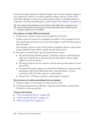 438 Capítulo 13: Inserir e formatar texto
A maioria dos estilos atualizados é exibida de imediato, mas é necessário visualizar a página em
um navegador para verificar se um estilo foi aplicado conforme esperado. Se dois ou mais
estilos forem aplicados ao mesmo texto, poderá ocorrer conflito e os resultados poderão ser
inesperados. Para obter mais informações, consulte “Regras CSS conflitantes” na página 410.
Para aplicar um estilo CSS personalizado:
1. No documento, selecione o texto ao qual será aplicado um estilo CSS.
Coloque o ponto de inserção em um parágrafo, para aplicar o estilo ao parágrafo inteiro.
Se for selecionada uma faixa de texto em um único parágrafo, o estilo CSS afetará apenas a
faixa selecionada.
Para especificar a tag exata à qual o estilo CSS deve ser aplicado, selecione a tag no seletor
de tags, localizado na parte inferior esquerda da janela do documento.
2. Para aplicar um estilo de classe, siga um dos procedimentos abaixo:
■ No painel CSS Styles (Window [Janela] > CSS Styles), selecione o modo All (Tudo),
clique com o botão direito no nome do estilo que deseja aplicar e selecione Apply
(Aplicar) no menu de contexto.
■ No Property inspector de texto, selecione o estilo de classe que deseja aplicar no menu
pop-up Style.
■ Na janela do documento, clique com o botão direito (Windows) ou clique mantendo
pressionada a tecla Control (Macintosh) sobre o texto selecionado e, no menu
contextual, escolha CSS Styles e selecione o estilo desejado.
■ Selecione Text > CSS Styles e selecione o estilo desejado no submenu.
Para remover um estilo personalizado de uma seleção:
1. Selecione o objeto ou texto do qual você deseja remover o estilo.
2. No Property inspector de texto (Window > Properties [Propriedades]), selecione None
(Nenhum) no menu pop-up Style.
Tópicos relacionados
■ “CSS (Cascading Style Sheets)” na página 408
■ “Utilizar o painel CSS Styles” na página 414
■ “Editar uma regra CSS” na página 441
DICA
Ao visualizar estilos definidos em uma folha de estilo CSS externa, certifique-se de
salvar a folha de estilo para assegurar que suas alterações sejam refletidas quando
visualizar a página em um navegador.
 
