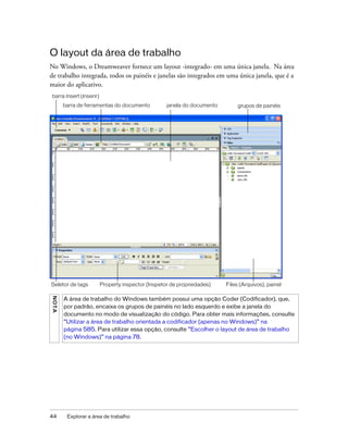 44 Explorar a área de trabalho
O layout da área de trabalho
No Windows, o Dreamweaver fornece um layout -integrado- em uma única janela. Na área
de trabalho integrada, todos os painéis e janelas são integrados em uma única janela, que é a
maior do aplicativo.
NOTA
A área de trabalho do Windows também possui uma opção Coder (Codificador), que,
por padrão, encaixa os grupos de painéis no lado esquerdo e exibe a janela do
documento no modo de visualização do código. Para obter mais informações, consulte
“Utilizar a área de trabalho orientada a codificador (apenas no Windows)” na
página 585. Para utilizar essa opção, consulte “Escolher o layout de área de trabalho
(no Windows)” na página 78.
Files (Arquivos), painelProperty inspector (Inspetor de propriedades)Seletor de tags
barra de ferramentas do documento
barra Insert (Inserir)
janela do documento grupos de painéis
 