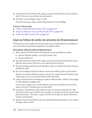 440 Capítulo 13: Inserir e formatar texto
2. No painel CSS Styles (Estilos CSS), clique no botão Attach Style Sheet (Anexar folha de
estilo). (Ele está no canto inferior direito do painel.)
3. Preencha a caixa de diálogo e clique em OK.
Para obter instruções, clique no botão Help (Ajuda) da caixa de diálogo.
Tópicos relacionados
■ “Utilizar o painel CSS Styles (Estilos CSS)” na página 433
■ “Exportar estilos para criar uma folha de estilo CSS” na página 439
■ “Editar uma folha de estilo CSS” na página 441
Usar as folhas de estilo de amostra do Dreamweaver
O Dreamweaver fornece folhas de estilo de amostra que você pode aplicar às suas páginas ou
usar como pontos de partida para desenvolver seus próprios estilos.
Para aplicar folhas de estilo do Dreamweaver:
1. Abra o painel CSS Styles (Estilos CSS) seguindo um dos procedimentos abaixo:
■ Selecione Window (Janela) > CSS Styles (Estilos CSS).
■ Pressione Shift+F11.
2. No painel CSS Styles (Estilos CSS), clique no botão Attach External Style Sheet (Anexar
folha de estilo externa). (Ele está no canto inferior direito do painel.)
3. Na caixa de diálogo Attach External Style Sheet, clique em Sample Style Sheets (Amostras
de folhas de estilo).
4. Na caixa de diálogo Sample Style Sheets, selecione uma folha de estilo na caixa de lista.
Quando você seleciona folhas de estilo na caixa de lista, o painel Preview (Visualizar) exibe
a formatação de texto e de cores da folha de estilo selecionada.
5. Clique no botão Preview (Visualizar) para aplicar a folha de estilo e verificar se ela emprega
os estilos desejados na página atual.
Se não estiver satisfeito com os estilos aplicados, selecione outra folha de estilo na lista e
clique em Preview (Visualizar) para ver esses estilos.
6. Por padrão, o Dreamweaver salva a folhas de estilo em uma pasta chamada CSS, logo
abaixo da raiz do site que você definiu na sua página. Se essa pasta não existir, ela será criada
pelo Dreamweaver. Para salvar o arquivo em outro local, clique em Browse (Procurar) e
localize a pasta desejada.
7. Quando encontrar uma folha de estilo cujas regras de formatação atendam aos seus critérios
de design, clique em OK.
 