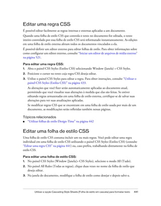 Utilizar a opção Cascading Style Sheets (Folha de estilo em cascata) para formatar texto 441
Editar uma regra CSS
É possível editar facilmente as regras internas e externas aplicadas a um documento.
Quando uma folha de estilo CSS que controla o texto no documento for editada, o texto
inteiro controlado por essa folha de estilo CSS será reformatado instantaneamente. As edições
em uma folha de estilo externa afetam todos os documentos vinculados a ela.
É possível definir um editor externo para editar folhas de estilo. Para obter informações sobre
como configurar um editor externo, consulte “Iniciar um editor de arquivos de mídia externo”
na página 521.
Para editar uma regra CSS:
1. Abra o painel CSS Styles (Estilos CSS) selecionando Window (Janela) > CSS Styles.
2. Posicione o cursor no texto cuja regra CSS deseja editar.
3. Utilize o painel CSS Styles para editar a regra. Para obter instruções, consulte “Utilizar o
painel CSS Styles (Estilos CSS)” na página 433.
As alterações que você fizer serão automaticamente aplicadas ao documento atual,
permitindo que você visualize suas alterações à medida que elas são feitas. Se estiver
editando regras armazenadas em uma folha de estilo externa, certifique-se de salvar suas
alterações para ver suas atualizações aplicadas.
Se modificar regras CSS que se encontram em uma folha de estilo usada por mais de um
documento, as modificações serão refletidas também nessas páginas.
Tópicos relacionados
■ “Utilizar folhas de estilo Design-Time” na página 442
Editar uma folha de estilo CSS
Uma folha de estilo CSS costuma incluir um ou mais regras. Você pode editar uma regra
individual em uma folha de estilo CSS utilizando o painel CSS Styles (Estilos CSS) (consulte
“Editar uma regra CSS” na página 441) ou, caso prefira, trabalhando diretamente na folha de
estilo CSS.
Para editar uma folha de estilo CSS:
1. No painel CSS Styles (Window [Janela]> CSS Styles), selecione o modo All (Tudo).
2. No painel All Rules (Todas as regras), clique duas vezes no nome da folha de estilo que
deseja editar.
3. Na janela do documento, modifique a folha de estilo como desejar e depois salve-a.
 