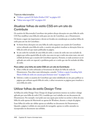 442 Capítulo 13: Inserir e formatar texto
Tópicos relacionados
■ “Utilizar o painel CSS Styles (Estilos CSS)” na página 433
■ “Editar uma regra CSS” na página 441
Atualizar folhas de estilo CSS em um site do
Contribute
Os usuários do Macromedia Contribute não podem efetuar alterações em uma folha de estilo
CSS Para modificar uma folha de estilo para um site do Contribute, use o Dreamweaver.
Os fatores a seguir são importantes e devem ser levados em consideração ao atualizar folhas de
estilo para um site do Contribute :
■ Se forem feitas alterações em uma folha de estilo enquanto um usuário do Contribute
estiver editando uma folha de estilo, o usuário não poderá visualizar as alterações feitas na
folha de estilo até que sejam publicadas na página.
■ Se um estilo for excluído de uma folha de estilo, o nome do estilo não será excluído da
página que utiliza aquela folha de estilo, mas uma vez que o estilo não existe mais, não será
exibido da forma que o usuário do Contribute esperava. Portanto, se nada acontecer ao ser
aplicado um estilo em especial, o problema pode ser o estilo que não foi excluído da folha
de estilo.
Para editar uma folha de estilo CSS em um site do Contribute:
1. Edite a folha de estilo utilizando as ferramentas de edição de folha de estilo do
Dreamweaver. Para obter mais informações, consulte “Utilizar a opção Cascading Style
Sheets (Folha de estilo em cascata) para formatar texto” na página 433.
2. Informe a todos os usuários do Contribute que estão trabalhando no site para publicar as
páginas que utilizam aquela folha de estilo, e editar novamente as páginas para visualizar a
nova folha de estilo.
Utilizar folhas de estilo Design-Time
As folhas de estilos Design-Time (Tempo de design) permitem mostrar ou ocultar o design
aplicado por uma folha de estilo CSS, à medida que você trabalha em um documento do
Dreamweaver. Por exemplo: você pode usar essa opção para incluir ou excluir o efeito de uma
folha de estilo apenas do Macintosh ou apenas do Windows, durante a criação da página.
Essas folhas de estilos são válidas apenas ao trabalhar no documento do Dreamweaver.
Quando a página é exibida em uma janela do navegador, apenas os estilos anexados ou
incorporados no documento são exibidos.
 