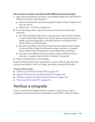Verificar a ortografia 443
Para mostrar ou ocultar uma folha de estilo CSS para tempo de projeto:
1. Siga um destes procedimentos para abrir a caixa de diálogo Design-Time Style Definition
(Definição de estilo de tempo de projeto):
■ Clique com o botão direito do mouse no painel CSS Styles e selecione Design-time no
menu de contexto.
■ Selecione Text > CSS Styles > Design-time.
2. Na caixa de diálogo, defina as opções para mostrar ou ocultar uma folha de estilo
selecionada.
■ Para exibir uma folha de estilo CSS em tempo de projeto, clique no botão de adição
(+) acima de Show Only at Design Time (Mostrar apenas em tempo de projeto) e, em
seguida, na caixa de diálogo Select a Style Sheet (Selecionar uma folha de estilo),
localize a folha de estilo CSS desejada.
■ Para exibir uma folha de estilo CSS em tempo de projeto, clique no botão de adição
(+) acima de Hide at Design Time (Ocultar em tempo de projeto) e, em seguida,
localize a folha de estilo CSS desejada na caixa de diálogo Select a Style Sheet.
■ Para remover uma folha de estilo de uma das listas, clique na folha de estilo a ser
removida e, em seguida, clique no botão de subtração (–) apropriado.
3. Clique em OK para fechar a caixa de diálogo.
O painel CSS Styles (Estilos CSS) é atualizado com o nome da folha de estilo selecionada
junto com um indicador, “oculto” ou “design”, para refletir o status da folha de estilo.
Tópicos relacionados
■ “Utilizar o painel CSS Styles (Estilos CSS)” na página 433
■ “Exportar estilos para criar uma folha de estilo CSS” na página 439
■ “Vincular ou importar uma folha de estilo CSS externa” na página 439
■ “Editar uma folha de estilo CSS” na página 441
Verificar a ortografia
Utilize o comando Check Spelling (Verificar ortografia) no menu Text para verificar a
ortografia do documento atual. Esse comando ignora as tags HTML e valores de atributos.
 