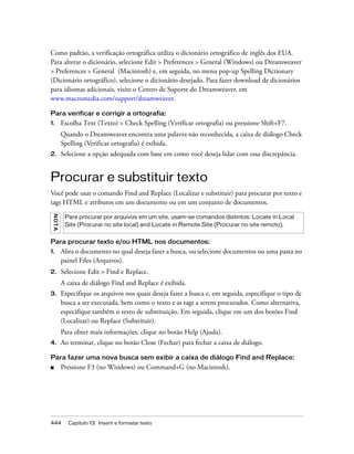 444 Capítulo 13: Inserir e formatar texto
Como padrão, a verificação ortográfica utiliza o dicionário ortográfico de inglês dos EUA.
Para alterar o dicionário, selecione Edit > Preferences > General (Windows) ou Dreamweaver
> Preferences > General (Macintosh) e, em seguida, no menu pop-up Spelling Dictionary
(Dicionário ortográfico), selecione o dicionário desejado. Para fazer download de dicionários
para idiomas adicionais, visite o Centro de Suporte do Dreamweaver, em
www.macromedia.com/support/dreamweaver.
Para verificar e corrigir a ortografia:
1. Escolha Text (Texto) > Check Spelling (Verificar ortografia) ou pressione Shift+F7.
Quando o Dreamweaver encontra uma palavra não reconhecida, a caixa de diálogo Check
Spelling (Verificar ortografia) é exibida.
2. Selecione a opção adequada com base em como você deseja lidar com essa discrepância.
Procurar e substituir texto
Você pode usar o comando Find and Replace (Localizar e substituir) para procurar por texto e
tags HTML e atributos em um documento ou em um conjunto de documentos.
Para procurar texto e/ou HTML nos documentos:
1. Abra o documento no qual deseja fazer a busca, ou selecione documentos ou uma pasta no
painel Files (Arquivos).
2. Selecione Edit > Find e Replace.
A caixa de diálogo Find and Replace é exibida.
3. Especifique os arquivos nos quais deseja fazer a busca e, em seguida, especifique o tipo de
busca a ser executada, bem como o texto e as tags a serem procurados. Como alternativa,
especifique também o texto de substituição. Em seguida, clique em um dos botões Find
(Localizar) ou Replace (Substituir).
Para obter mais informações, clique no botão Help (Ajuda).
4. Ao terminar, clique no botão Close (Fechar) para fechar a caixa de diálogo.
Para fazer uma nova busca sem exibir a caixa de diálogo Find and Replace:
■ Pressione F3 (no Windows) ou Command+G (no Macintosh).
NOTA
Para procurar por arquivos em um site, usam-se comandos distintos: Locate in Local
Site (Procurar no site local) and Locate in Remote Site (Procurar no site remoto).
 