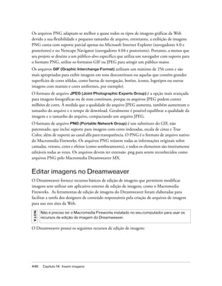 446 Capítulo 14: Inserir imagens
Os arquivos PNG adaptam-se melhor a quase todos os tipos de imagens gráficas da Web
devido a sua flexibilidade e pequeno tamanho de arquivo, entretanto, a exibição de imagens
PNG conta com suporte parcial apenas no Microsoft Internet Explorer (navegadores 4.0 e
posteriores) e no Netscape Navigator (navegadores 4.04 e posteriores). Portanto, a menos que
seu projeto se destine a um público-alvo específico que utiliza um navegador com suporte para
o formato PNG, utilize os formatos GIF ou JPEG para atingir um público maior.
Os arquivos GIF (Graphic Interchange Format) utilizam um máximo de 256 cores e são
mais apropriados para exibir imagens em tons descontínuos ou aquelas que contêm grandes
superfícies de cores sólidas, como barras de navegação, botões, ícones, logotipos ou outras
imagens com matizes e cores uniformes, por exemplo).
O formato de arquivo JPEG (Joint Photographic Experts Group) é a opção mais avançada
para imagens fotográficas ou de tons contínuos, porque os arquivos JPEG podem conter
milhões de cores. À medida que a qualidade do arquivo JPEG aumenta, também aumentam o
tamanho do arquivo e o tempo de download. Geralmente é possível equilibrar a qualidade da
imagem e o tamanho do arquivo, compactando um arquivo JPEG.
O formato de arquivo PNG (Portable Network Group) é um substituto do GIF, não
patenteado, que inclui suporte para imagens com cores indexadas, escala de cinza e True
Color, além de suporte ao canal alfa para transparência. O PNG é o formato de arquivo nativo
do Macromedia Fireworks. Os arquivos PNG reúnem todas as informações originais sobre
camadas, vetores, cores e efeitos (como sombreamento), e todos os elementos são inteiramente
editáveis todas as vezes. Os arquivos devem ter extensão .png para serem reconhecidos como
arquivos PNG pelo Macromedia Dreamweaver MX.
Editar imagens no Dreamweaver
O Dreamweaver fornece recursos básicos de edição de imagens que permitem modificar
imagens sem utilizar um aplicativo externo de edição de imagens, como o Macromedia
Fireworks. As ferramentas de edição de imagens do Dreamweaver foram elaboradas para
facilitar a tarefa dos designers de conteúdo responsáveis pela criação de arquivos de imagem
para uso nos sites da Web.
O Dreamweaver possui os seguintes recursos de edição de imagem:
NOTA
Não é preciso ter o Macromedia Fireworks instalado no seu computador para usar os
recursos de edição de imagem do Dreamweaver.
 