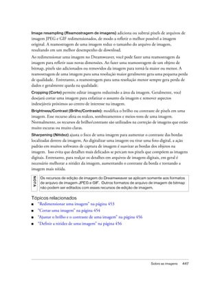 Sobre as imagens 447
Image resampling (Reamostragem de imagens) adiciona ou subtrai pixels de arquivos de
imagem JPEG e GIF redimensionados, de modo a refletir o melhor possível a imagem
original. A reamostragem de uma imagem reduz o tamanho do arquivo de imagem,
resultando em um melhor desempenho de download.
Ao redimensionar uma imagem no Dreamweaver, você pode fazer uma reamostragem da
imagem para refletir suas novas dimensões. Ao fazer uma reamostragem de um objeto de
bitmap, pixels são adicionados ou removidos da imagem para torná-la maior ou menor. A
reamostragem de uma imagem para uma resolução maior geralmente gera uma pequena perda
de qualidade. Entretanto, a reamostragem para uma resolução menor sempre gera perda de
dados e geralmente queda na qualidade.
Cropping (Corte) permite editar imagens reduzindo a área da imagem. Geralmente, você
desejará cortar uma imagem para enfatizar o assunto da imagem e remover aspectos
indesejáveis próximos ao centro de interesse na imagem.
Brightness/Contrast (Brilho/Contraste): modifica o brilho ou contraste de pixels em uma
imagem. Esse recurso afeta os realces, sombreamentos e meios-tons de uma imagem.
Normalmente, os recursos de brilho/contraste são utilizados na correção de imagens que estão
muito escuras ou muito claras.
Sharpening (Nitidez) ajusta o foco de uma imagem para aumentar o contraste das bordas
localizadas dentro da imagem. Ao digitalizar uma imagem ou tirar uma foto digital, a ação
padrão em muitos softwares de captura de imagem é suavizar as bordas dos objetos na
imagem. Isso evita que detalhes mais delicados se percam nos pixels que compõem as imagens
digitais. Entretanto, para realçar os detalhes em arquivos de imagens digitais, em geral é
necessário melhorar a nitidez da imagem, aumentando o contraste da borda e tornando a
imagem mais nítida.
Tópicos relacionados
■ “Redimensionar uma imagem” na página 453
■ “Cortar uma imagem” na página 454
■ “Ajustar o brilho e o contraste de uma imagem” na página 456
■ “Definir a nitidez de uma imagem” na página 456
NOTA
Os recursos de edição de imagem do Dreamweaver se aplicam somente aos formatos
de arquivo de imagem JPEG e GIF. Outros formatos de arquivo de imagem de bitmap
não podem ser editados com esses recursos de edição de imagem.
 