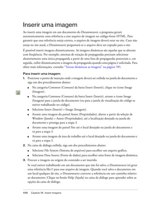 448 Capítulo 14: Inserir imagens
Inserir uma imagem
Ao inserir uma imagem em um documento do Dreamweaver, o programa gerará
automaticamente uma referência a esse arquivo de imagem no código-fonte HTML. Para
garantir que essa referência esteja correta, o arquivo de imagem deverá estar no site. Caso não
esteja no site atual, o Dreamweaver perguntará se o arquivo deve ser copiado para o site.
É possível inserir imagens dinamicamente. As imagens dinâmicas são aquelas que se alteram
com freqüência. Por exemplo, sistemas de rotação de propagandas precisam selecionar
aleatoriamente uma única propaganda a partir de uma lista de propagandas potenciais e, em
seguida, exibir dinamicamente a imagem da propaganda quando uma página é solicitada. Para
obter mais informações, consulte “Tornar dinâmicas as imagens” na página 785.
Para inserir uma imagem:
1. Posicione o ponto de inserção onde a imagem deverá ser exibida na janela do documento e
siga um dos procedimentos abaixo:
■ Na categoria Common (Comuns) da barra Insert (Inserir), clique no ícone Image
(Imagem).
■ Na categoria Common (Comuns) da barra Insert (Inserir), arraste o ícone Image
(Imagem) para a janela do documento (ou para a janela de visualização do código se
estiver trabalhando no código).
■ Selecione Insert (Inserir) > Image (Imagem).
■ Arraste uma imagem do painel Assets (Propriedades), aberto a partir da seleção de
Window (Janela) > Assets (Propriedades), até a localização desejada na janela do
documento e prossiga para a etapa 3.
■ Arraste uma imagem do painel Site até o local desejado na janela do documento e
vá para a etapa 3.
■ Arraste uma imagem da área de trabalho até o local desejado na janela do documento e
vá para a etapa 3.
2. Na caixa de diálogo exibida, siga um dos procedimentos abaixo:
■ Selecione File System (Sistema de arquivos) para escolher um arquivo gráfico.
■ Selecione Data Source (Fonte de dados) para escolher uma fonte de imagem dinâmica.
3. Procure a imagem ou origem do conteúdo a ser inserido.
Se você estiver trabalhando em um documento que não foi salvo, o Dreamweaver irá gerar
uma referência file:// para esse arquivo de imagem. Quando você salva o documento em
um local qualquer do site, o Dreamweaver converte a referência em um caminho relativo
ao documento. Clique no botão Help (Ajuda) na caixa de diálogo para aprender sobre as
opções da caixa de diálogo.
 