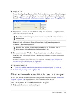 Inserir uma imagem 449
4. Clique em OK.
A caixa de diálogo Image Tag Accessibility Attributes (Atributos de acessibilidade da tag de
imagem) é exibida se a caixa de diálogo tiver sido ativada em Preferences (Preferências)
(consulte “Otimizar a área de trabalho para o projeto de página acessível” na página 76).
5. Digite valores nas caixas de texto Alternate text (Texto alternativo) e Long Description
(Descrição longa) e clique em OK.
Para obter mais informações, clique no botão Help (Ajuda) da caixa de diálogo.
A imagem é exibida no documento.
6. No Property inspector (Window > Properties), defina as propriedades da imagem.
Para obter mais informações, consulte “Definir propriedades da imagem” na Usando o
Dreamweaver.
Para editar atributos de acessibilidade para a imagem, consulte “Editar atributos de
acessibilidade para uma imagem” na página 449.
Tópicos relacionados
■ “Definir uma imagem de fundo ou uma cor de fundo para a página” na página 383
■ “Utilizar imagens espaçadoras” na página 300
Editar atributos de acessibilidade para uma imagem
Se você tiver inserido atributos de acessibilidade para uma imagem (consulte “Inserir uma
imagem” na página 448), é possível editar esses valores no código HTML.
Para editar valores de acessibilidade de uma imagem:
1. Na janela do documento, selecione a imagem.
NOTA
É possível inserir informações uma ou em ambas as caixas de texto, conforme a
necessidade.
NOTA
Ao clicar em Cancel (Cancelar), a imagem é exibida no documento, mas o
Dreamweaver não associa tags de acessibilidade a ele.
 