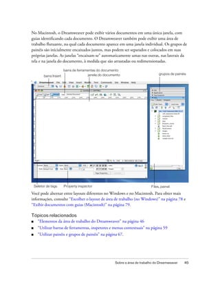 Sobre a área de trabalho do Dreamweaver 45
No Macintosh, o Dreamweaver pode exibir vários documentos em uma única janela, com
guias identificando cada documento. O Dreamweaver também pode exibir uma área de
trabalho flutuante, na qual cada documento aparece em uma janela individual. Os grupos de
painéis são inicialmente encaixados juntos, mas podem ser separados e colocados em suas
próprias janelas. As janelas “encaixam-se” automaticamente umas nas outras, nas laterais da
tela e na janela do documento, à medida que são arrastadas ou redimensionadas.
Você pode alternar entre layouts diferentes no Windows e no Macintosh. Para obter mais
informações, consulte “Escolher o layout de área de trabalho (no Windows)” na página 78 e
“Exibir documentos com guias (Macintosh)” na página 79.
Tópicos relacionados
■ “Elementos da área de trabalho do Dreamweaver” na página 46
■ “Utilizar barras de ferramentas, inspetores e menus contextuais” na página 59
■ “Utilizar painéis e grupos de painéis” na página 67.
barra Insert
barra de ferramentas do documento
Property inspector
janela do documento
Seletor de tags
grupos de painéis
Files, painel
 