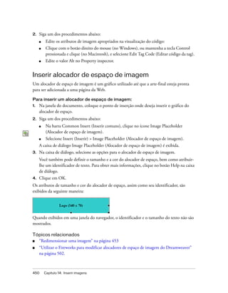 450 Capítulo 14: Inserir imagens
2. Siga um dos procedimentos abaixo:
■ Edite os atributos de imagem apropriados na visualização do código:
■ Clique com o botão direito do mouse (no Windows), ou mantenha a tecla Control
pressionada e clique (no Macintosh), e selecione Edit Tag Code (Editar código da tag).
■ Edite o valor Alt no Property inspector.
Inserir alocador de espaço de imagem
Um alocador de espaço de imagem é um gráfico utilizado até que a arte-final esteja pronta
para ser adicionada a uma página da Web.
Para inserir um alocador de espaço de imagem:
1. Na janela do documento, coloque o ponto de inserção onde deseja inserir o gráfico do
alocador de espaço.
2. Siga um dos procedimentos abaixo:
■ Na barra Common Insert (Inserir comuns), clique no ícone Image Placeholder
(Alocador de espaço de imagem).
■ Selecione Insert (Inserir) > Image Placeholder (Alocador de espaço de imagem).
A caixa de diálogo Image Placeholder (Alocador de espaço de imagem) é exibida.
3. Na caixa de diálogo, selecione as opções para o alocador de espaço de imagem.
Você também pode definir o tamanho e a cor do alocador de espaço, bem como atribuir-
lhe um identificador de texto. Para obter mais informações, clique no botão Help na caixa
de diálogo.
4. Clique em OK.
Os atributos de tamanho e cor do alocador de espaço, assim como seu identificador, são
exibidos da seguinte maneira:
Quando exibidos em uma janela do navegador, o identificador e o tamanho do texto não são
mostrados.
Tópicos relacionados
■ “Redimensionar uma imagem” na página 453
■ “Utilizar o Fireworks para modificar alocadores de espaço de imagem do Dreamweaver”
na página 502.
 