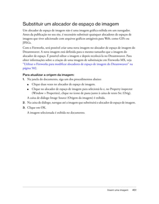 Inserir uma imagem 451
Substituir um alocador de espaço de imagem
Um alocador de espaço de imagem não é uma imagem gráfica exibida em um navegador.
Antes da publicação no seu site, é necessário substituir quaisquer alocadores de espaços de
imagens que tiver adicionado com arquivos gráficos amigáveis para Web, como GIFs ou
JPEGs.
Com o Fireworks, será possível criar uma nova imagem no alocador de espaço de imagem do
Dreamweaver. A nova imagem está definida para o mesmo tamanho que a imagem do
alocador de espaço. É possível editar a imagem e depois recolocá-la no Dreamweaver. Para
obter informações sobre a criação de uma imagem de substituição em Fireworks MX, veja
“Utilizar o Fireworks para modificar alocadores de espaço de imagem do Dreamweaver” na
página 502.
Para atualizar a origem da imagem:
1. Na janela do documento, siga um dos procedimentos abaixo:
■ Clique duas vezes no alocador de espaço de imagem.
■ Clique no alocador de espaço de imagem para selecioná-lo e, no Property inspector
(Window > Properties), clique no ícone de pasta junto à caixa de texto Src (Orig).
A caixa de diálogo Image Source (Origem da imagem) é exibida.
2. Na caixa de diálogo, navegue até a imagem que substituirá o alocador de espaço de imagem.
3. Clique em OK.
A imagem selecionada é exibida no documento.
 