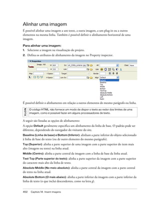 452 Capítulo 14: Inserir imagens
Alinhar uma imagem
É possível alinhar uma imagem a um texto, a outra imagem, a um plug-in ou a outros
elementos na mesma linha. Também é possível definir o alinhamento horizontal de uma
imagem.
Para alinhar uma imagem:
1. Selecione a imagem na visualização do projeto.
2. Defina os atributos de alinhamento da imagem no Property inspector.
É possível definir o alinhamento em relação a outros elementos do mesmo parágrafo ou linha.
A seguir são listadas as opções de alinhamento:
A opção Default geralmente especifica um alinhamento da linha de base. O padrão pode ser
diferente, dependendo do navegador do visitante do site.
Baseline (Linha de base) e Bottom (Inferior): alinham a parte inferior do objeto selecionado
à linha de base do texto (ou de outro elemento do mesmo parágrafo).
Top (Superior): alinha a parte superior de uma imagem com a parte superior do item mais
alto (imagem ou texto) na linha atual.
Middle (Centro): alinha a parte central da imagem com a linha de base da linha atual.
Text Top (Parte superior do texto): alinha a parte superior da imagem com a parte superior
do caractere mais alto da linha de texto.
Absolute Middle (No meio absoluto): alinha a parte central da imagem com a parte central
do texto na linha atual.
Absolute Bottom (O mais abaixo): alinha a parte inferior da imagem com a parte inferior da
linha de texto (o que inclui descendentes, como na letra g).
NOTA
O código HTML não fornece um modo de dispor o texto ao redor dos limites de uma
imagem, como é possível fazer em alguns processadores de texto.
 