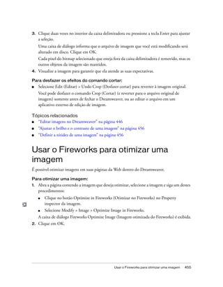 Usar o Fireworks para otimizar uma imagem 455
3. Clique duas vezes no interior da caixa delimitadora ou pressione a tecla Enter para ajustar
a seleção.
Uma caixa de diálogo informa que o arquivo de imagem que você está modificando será
alterado em disco. Clique em OK.
Cada pixel do bitmap selecionado que esteja fora da caixa delimitadora é removido, mas os
outros objetos da imagem são mantidos.
4. Visualize a imagem para garantir que ela atende as suas expectativas.
Para desfazer os efeitos do comando cortar:
■ Selecione Edit (Editar) > Undo Crop (Desfazer cortar) para reverter à imagem original.
Você pode desfazer o comando Crop (Cortar) (e reverter para o arquivo original de
imagem) somente antes de fechar o Dreamweaver, ou ao editar o arquivo em um
aplicativo externo de edição de imagem.
Tópicos relacionados
■ “Editar imagens no Dreamweaver” na página 446
■ “Ajustar o brilho e o contraste de uma imagem” na página 456
■ “Definir a nitidez de uma imagem” na página 456
Usar o Fireworks para otimizar uma
imagem
É possível otimizar imagens em suas páginas da Web dentro do Dreamweaver.
Para otimizar uma imagem:
1. Abra a página contendo a imagem que deseja otimizar, selecione a imagem e siga um destes
procedimentos:
■ Clique no botão Optimize in Fireworks (Otimizar no Fireworks) no Property
inspector da imagem.
■ Selecione Modify > Image > Optimize Image in Fireworks.
A caixa de diálogo Fireworks Optimize Image (Imagem otimizada do Fireworks) é exibida.
2. Clique em OK.
 