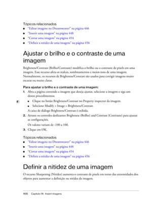 456 Capítulo 14: Inserir imagens
Tópicos relacionados
■ “Editar imagens no Dreamweaver” na página 446
■ “Inserir uma imagem” na página 448
■ “Cortar uma imagem” na página 454
■ “Definir a nitidez de uma imagem” na página 456
Ajustar o brilho e o contraste de uma
imagem
Brightness/Contrast (Brilho/Contraste) modifica o brilho ou o contraste de pixels em uma
imagem. Esse recurso afeta os realces, sombreamentos e meios-tons de uma imagem.
Normalmente, os recursos de Brightness/Contrast são usados para corrigir imagens muito
escuras ou muito claras.
Para ajustar o brilho e o contraste de uma imagem:
1. Abra a página contendo a imagem que deseja ajustar, selecione a imagem e siga um
destes procedimentos:
■ Clique no botão Brightness/Contrast no Property inspector da imagem.
■ Selecione Modify > Image > Brightness/Contrast.
A caixa de diálogo Brightness/Contrast é exibida.
2. Arraste os controles deslizantes Brightness (Brilho) and Contrast (Contraste) para ajustar
as configurações.
Os valores variam de -100 a 100.
3. Clique em OK.
Tópicos relacionados
■ “Editar imagens no Dreamweaver” na página 446
■ “Inserir uma imagem” na página 448
■ “Cortar uma imagem” na página 454
■ “Definir a nitidez de uma imagem” na página 456
Definir a nitidez de uma imagem
O recurso Sharpening (Nitidez) aumenta o contraste de pixels em torno das extremidades dos
objetos para aumentar a definição ou nitidez da imagem.
 