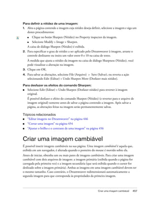Criar uma imagem cambiável 457
Para definir a nitidez de uma imagem:
1. Abra a página contendo a imagem cuja nitidez deseja definir, selecione a imagem e siga um
destes procedimentos:
■ Clique no botão Sharpen (Nitidez) no Property inspector da imagem.
■ Selecione Modify > Image > Sharpen.
A caixa de diálogo Sharpen (Nitidez) é exibida.
2. Para especificar o grau de nitidez a ser aplicado pelo Dreamweaver à imagem, arraste o
controle deslizante ou insira um valor entre 0 e 10 na caixa de texto.
À medida que ajusta a nitidez da imagem na caixa de diálogo Sharpness (Nitidez), você
pode visualizar a alteração na imagem.
3. Clique em OK.
4. Para salvar as alterações, selecione File (Arquivo) > Save (Salvar), ou reverta a ação
selecionando Edit (Editar) > Undo Sharpen More (Desfazer mais nitidez).
Para desfazer os efeitos do comando Sharpen:
■ Selecione Edit (Editar) > Undo Sharpen (Desfazer nitidez) para reverter à imagem
original.
É possível desfazer o efeito do comando Sharpen (Nitidez) (e reverter para o arquivo de
imagem original) somente antes de salvar a página contendo a imagem. Após salvar a
página, as alterações feitas na imagem serão permanentemente salvas.
Tópicos relacionados
■ “Editar imagens no Dreamweaver” na página 446
■ “Cortar uma imagem” na página 454
■ “Ajustar o brilho e o contraste de uma imagem” na página 456
Criar uma imagem cambiável
É possível inserir imagens cambiáveis na sua página. Uma imagem cambiável é aquela que,
exibida em um navegador, é alterada quando o ponteiro do mouse é movido sobre ela.
Antes de iniciar, obtenha um ou mais pares de imagens cambiáveis. Para criar uma imagem
cambiável com dois arquivos de imagem: a imagem primária (exibida quando a página for
carregada pela primeira vez) e a imagem secundária (que será exibida quando o cursor for
deslizado sobre a imagem primária). Ambas as imagens em uma imagem cambiável devem ter
o mesmo tamanho. Caso contrário, o Dreamweaver redimensionará automaticamente a
segunda imagem para que corresponda às propriedades da primeira imagem.
 