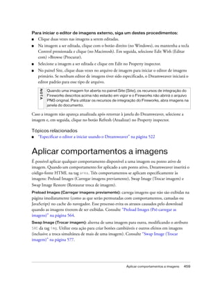 Aplicar comportamentos a imagens 459
Para iniciar o editor de imagens externo, siga um destes procedimentos:
■ Clique duas vezes nas imagens a serem editadas.
■ Na imagem a ser editada, clique com o botão direito (no Windows), ou mantenha a tecla
Control pressionada e clique (no Macintosh). Em seguida, selecione Edit With (Editar
com) >Browse (Procurar).
■ Selecione a imagem a ser editada e clique em Edit no Property inspector.
■ No painel Site, clique duas vezes no arquivo de imagem para iniciar o editor de imagens
primário. Se nenhum editor de imagens tiver sido especificado, o Dreamweaver iniciará o
editor padrão para esse tipo de arquivo.
Caso a imagem não apareça atualizada após retornar à janela do Dreamweaver, selecione a
imagem e, em seguida, clique no botão Refresh (Atualizar) no Property inspector.
Tópicos relacionados
■ “Especificar o editor a iniciar usando o Dreamweaver” na página 522
Aplicar comportamentos a imagens
É possível aplicar qualquer comportamento disponível a uma imagem ou ponto ativo de
imagem. Quando um comportamento for aplicado a um ponto ativo, Dreamweaver inserirá o
código-fonte HTML na tag area. Três comportamentos se aplicam especificamente às
imagens: Preload Images (Carregar imagens previamente), Swap Image (Trocar imagem) e
Swap Image Restore (Restaurar troca de imagem).
Preload Images (Carregar imagens previamente): carrega imagens que não são exibidas na
página imediatamente (como as que serão permutadas com comportamentos, camadas ou
JavaScript) no cache do navegador. Esse processo evita os atrasos causados pelo download
quando as imagens tiverem de ser exibidas. Consulte “Preload Images (Pré-carregar as
imagens)” na página 564.
Swap Image (Trocar imagem): alterna de uma imagem para outra, modificando o atributo
SRC da tag img. Utilize esta ação para criar botões cambiáveis e outros efeitos em imagens
(inclusive a troca simultânea de mais de uma imagem). Consulte “Swap Image (Trocar
imagem)” na página 577.
NOTA
Quando uma imagem for aberta no painel Site (Site), os recursos de integração do
Fireworks descritos acima não estarão em vigor e o Fireworks não abrirá o arquivo
PNG original. Para utilizar os recursos de integração do Fireworks, abra imagens na
janela do documento.
 