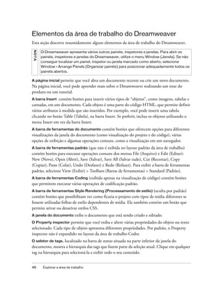 46 Explorar a área de trabalho
Elementos da área de trabalho do Dreamweaver
Esta seção descreve resumidamente alguns elementos da área de trabalho do Dreamweaver.
A página inicial permite que você abra um documento recente ou crie um novo documento.
Na página inicial, você pode aprender mais sobre o Dreamweaver realizando um tour do
produto ou um tutorial.
A barra Insert contém botões para inserir vários tipos de “objetos”, como imagens, tabelas e
camadas, em um documento. Cada objeto é uma parte do código HTML, que permite definir
vários atributos à medida que são inseridos. Por exemplo, você pode inserir uma tabela
clicando no botão Table (Tabela), na barra Insert. Se preferir, inclua os objetos utilizando o
menu Insert em vez da barra Insert.
A barra de ferramentas do documento contém botões que oferecem opções para diferentes
visualizações da janela do documento (como visualização do projeto e do código), várias
opções de exibição e algumas operações comuns, como a visualização em um navegador.
A barra de ferramentas padrão (que não é exibida no layout padrão da área de trabalho)
contém botões para executar operações comuns dos menus File (Arquivo) e Edit (Editar):
New (Novo), Open (Abrir), Save (Salvar), Save All (Salvar tudo), Cut (Recortar), Copy
(Copiar), Paste (Colar), Undo (Desfazer) e Redo (Refazer). Para exibir a barra de ferramentas
padrão, selecione View (Exibir) > Toolbars (Barras de ferramentas) > Standard (Padrão).
A barra de ferramentas Coding (exibida apenas na visualização de código) contém botões
que permitem executar várias operações de codificação padrão.
A barra de ferramentas Style Rendering (Processamento de estilo) (oculta por padrão)
contém botões que possibilitam ver como ficaria o projeto com tipos de mídia diferentes se
fossem utilizadas folhas de estilo dependentes de mídia. Ela também contém um botão que
permite ativar ou desativar estilos CSS.
A janela do documento exibe o documento que está sendo criado e editado.
O Property inspector permite que você exiba e altere várias propriedades do objeto ou texto
selecionado. Cada tipo de objeto apresenta diferentes propriedades. Por padrão, o Property
inspector não é expandido no layout da área de trabalho Coder.
O seletor de tags, localizado na barra de status situada na parte inferior da janela do
documento, mostra a hierarquia das tags que fazem parte da seleção atual. Clique em qualquer
tag na hierarquia para selecioná-la e exibir todo o seu conteúdo.
NOTA
O Dreamweaver apresenta vários outros painéis, inspetores e janelas. Para abrir os
painéis, inspetores e janelas do Dreamweaver, utilize o menu Window (Janela). Se não
conseguir localizar um painel, inspetor ou janela marcado como aberto, selecione
Window > Arrange Panels (Organizar painéis) para posicionar adequadamente todos os
painéis abertos.
 