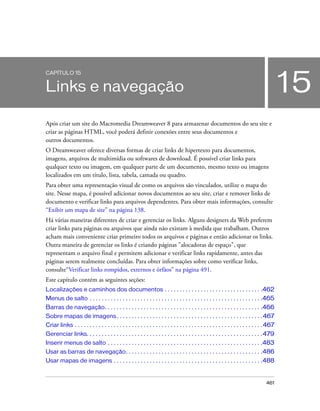 461
15
CAPÍTULO 15
Links e navegação
Após criar um site do Macromedia Dreamweaver 8 para armazenar documentos do seu site e
criar as páginas HTML, você poderá definir conexões entre seus documentos e
outros documentos.
O Dreamweaver oferece diversas formas de criar links de hipertexto para documentos,
imagens, arquivos de multimídia ou softwares de download. É possível criar links para
qualquer texto ou imagem, em qualquer parte de um documento, mesmo texto ou imagens
localizados em um título, lista, tabela, camada ou quadro.
Para obter uma representação visual de como os arquivos são vinculados, utilize o mapa do
site. Nesse mapa, é possível adicionar novos documentos ao seu site, criar e remover links de
documento e verificar links para arquivos dependentes. Para obter mais informações, consulte
“Exibir um mapa de site” na página 138.
Há várias maneiras diferentes de criar e gerenciar os links. Alguns designers da Web preferem
criar links para páginas ou arquivos que ainda não existam à medida que trabalham. Outros
acham mais conveniente criar primeiro todos os arquivos e páginas e então adicionar os links.
Outra maneira de gerenciar os links é criando páginas "alocadoras de espaço", que
representam o arquivo final e permitem adicionar e verificar links rapidamente, antes das
páginas serem realmente concluídas. Para obter informações sobre como verificar links,
consulte“Verificar links rompidos, externos e órfãos” na página 491.
Este capítulo contém as seguintes seções:
Localizações e caminhos dos documentos . . . . . . . . . . . . . . . . . . . . . . . . . . . . . . . . .462
Menus de salto . . . . . . . . . . . . . . . . . . . . . . . . . . . . . . . . . . . . . . . . . . . . . . . . . . . . . . . . . .465
Barras de navegação. . . . . . . . . . . . . . . . . . . . . . . . . . . . . . . . . . . . . . . . . . . . . . . . . . . . .466
Sobre mapas de imagens. . . . . . . . . . . . . . . . . . . . . . . . . . . . . . . . . . . . . . . . . . . . . . . . .467
Criar links . . . . . . . . . . . . . . . . . . . . . . . . . . . . . . . . . . . . . . . . . . . . . . . . . . . . . . . . . . . . . . .467
Gerenciar links. . . . . . . . . . . . . . . . . . . . . . . . . . . . . . . . . . . . . . . . . . . . . . . . . . . . . . . . . . .479
Inserir menus de salto . . . . . . . . . . . . . . . . . . . . . . . . . . . . . . . . . . . . . . . . . . . . . . . . . . . .483
Usar as barras de navegação. . . . . . . . . . . . . . . . . . . . . . . . . . . . . . . . . . . . . . . . . . . . . .486
Usar mapas de imagens . . . . . . . . . . . . . . . . . . . . . . . . . . . . . . . . . . . . . . . . . . . . . . . . . .488
 