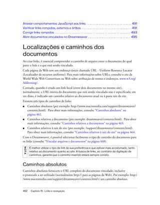462 Capítulo 15: Links e navegação
Anexar comportamentos JavaScript aos links . . . . . . . . . . . . . . . . . . . . . . . . . . . . . . 491
Verificar links rompidos, externos e órfãos. . . . . . . . . . . . . . . . . . . . . . . . . . . . . . . . . . 491
Corrigir links rompidos . . . . . . . . . . . . . . . . . . . . . . . . . . . . . . . . . . . . . . . . . . . . . . . . . . 493
Abrir documentos vinculados no Dreamweaver . . . . . . . . . . . . . . . . . . . . . . . . . . . . 495
Localizações e caminhos dos
documentos
Ao criar links, é essencial compreender o caminho de arquivo entre o documento do qual
parte o link e o que está sendo vinculado.
Cada página da Web tem um endereço único chamado URL - Uniform Resource Locator
(Localizador de recursos uniforme). Para mais informações sobre URLs, consulte o site da
World Wide Web Consortium na Web sobre atribuição de nomes e endereços, www.w3.org/
Addressing/.
Contudo, quando é criado um link local (entre dois documentos no mesmo site),
normalmente, a URL inteira do documento que está sendo vinculado não é especificada; em
vez disso, é indicado um caminho relativo ao documento atual ou à pasta raiz do site.
Existem três tipos de caminhos de links:
■ Caminhos absolutos (por exemplo: http://www.macromedia.com/support/dreamweaver/
contents.html). Para obter mais informações, consulte “Caminhos absolutos” na
página 462.
■ Caminhos relativos a documento (por exemplo: dreamweaver/contents.html). Para obter
mais informações, consulte “Caminhos relativos a documentos” na página 463.
■ Caminhos relativos à raiz do site (por exemplo: /support/dreamweaver/contents.html).
Para obter mais informações, consulte “Caminhos relativos à raiz do site” na página 464.
Com o Dreamweaver, é possível selecionar facilmente o tipo de caminho do documento para
os links (consulte “Vincular arquivos e documentos” na página 468).
Caminhos absolutos
Caminhos absolutos fornecem o URL completo do documento vinculado, inclusive
o protocolo a ser utilizado (normalmente http:// para as páginas da Web). Por exemplo: http:/
/www.macromedia.com/support/dreamweaver/contents.html é um caminho absoluto.
NOTA
É melhor utilizar o tipo de link de sua preferência e que estiver mais acostumado, tanto
relativo ao documento quanto ao site. A busca de links, ao contrário da digitação de
caminhos, garante que o caminho inserido estará sempre correto.
 