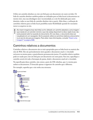 Localizações e caminhos dos documentos 463
Utilize um caminho absoluto ao criar um link para um documento em outro servidor. Os
links de caminho absoluto também podem ser utilizados para os links locais (a documentos no
mesmo site), mas essa abordagem não é recomendada; se o site for deslocado para outro
domínio, todos os seus links de caminho absoluto irão se partir. Além disso, a utilização de
caminhos relativos para os links locais possibilita maior flexibilidade quando for necessário
mover os arquivos no site.
Caminhos relativos a documentos
Caminhos relativos a documentos são os mais apropriados para os links locais na maioria dos
sites da Web. Eles são particularmente úteis quando o documento atual e o vinculado
estiverem na mesma pasta, e possivelmente permanecerão juntos. O caminho relativo também
pode ser usado para criar um link para um documento em outra pasta. Para isso, especifique o
caminho através de toda a hierarquia de pastas, desde o documento atual até o vinculado.
Na especificação desse caminho, não consta a parte da URL absoluta, que é a mesma para
ambos os documentos. É fornecido apenas o segmento do caminho que é diferente.
Por exemplo, suponha que o site tenha esta estrutura:
NOTA
Ao inserir imagens (mas não links): se for utilizado um caminho absoluto a uma imagem
que resida em um servidor remoto e que não esteja disponível no disco rígido local, não
será possível exibi-la na janela do documento. Em vez disso, o documento deve ser
visualizado em um navegador. Se for possível, utilize os caminhos relativos a documento
ou à raiz do site para as imagens. Para obter mais informações, consulte “Inserir uma
imagem” na página 448.
 