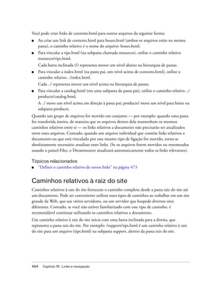 464 Capítulo 15: Links e navegação
Você pode criar links de contents.html para outros arquivos da seguinte forma:
■ Ao criar um link de contents.html para hours.html (ambos os arquivos estão na mesma
pasta), o caminho relativo é o nome do arquivo: hours.html.
■ Para vincular a tips.html (na subpasta chamada resources), utilize o caminho relativo
resources/tips.html.
Cada barra inclinada (/) representa mover um nível abaixo na hierarquia de pastas.
■ Para vincular a index.html (na pasta pai, um nível acima de contents.html), utilize o
caminho relativo ../index.html.
Cada ../ representa mover um nível acima na hierarquia de pastas.
■ Para vincular a catalog.html (em uma subpasta da pasta pai), utilize o caminho relativo ../
products/catalog.html.
A ../ move um nível acima em direção à pasta pai; products/ move um nível para baixo na
subpasta products.
Quando um grupo de arquivos for movido em conjunto — por exemplo: quando uma pasta
for transferida inteira, de maneira que os arquivos dentro dela mantenham os mesmos
caminhos relativos entre si — os links relativos a documento não precisarão ser atualizados
entre esses arquivos. Contudo, quando um arquivo individual que contém links relativos a
documento ou que está vinculado por esse mesmo tipo de ligação for movido, torna-se
absolutamente necessário atualizar esses links. (Se os arquivos forem movidos ou renomeados
usando o painel Files, o Dreamweaver atualizará automaticamente todos os links relevantes).
Tópicos relacionados
■ “Definir o caminho relativo de novos links” na página 473
Caminhos relativos à raiz do site
Caminhos relativos à raiz do site fornecem o caminho completo desde a pasta raiz do site até
um documento. Pode ser conveniente utilizar esses tipos de caminhos ao trabalhar em um site
grande da Web, que use vários servidores, ou um servidor que hospede diversos sites
diferentes. Contudo, se você não estiver familiarizado com esse tipo de caminho, é
recomendável continuar utilizando os caminhos relativos a documento.
Um caminho relativo à raiz do site inicia com uma barra inclinada para a direita, que
representa a pasta raiz do site. Por exemplo: /support/tips.html é um caminho relativo à raiz
do site para um arquivo (tips.html) na subpasta support, dentro da pasta raiz do site.
 