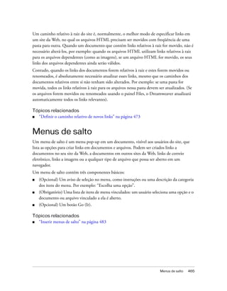 Menus de salto 465
Um caminho relativo à raiz do site é, normalmente, o melhor modo de especificar links em
um site da Web, no qual os arquivos HTML precisam ser movidos com freqüência de uma
pasta para outra. Quando um documento que contém links relativos à raiz for movido, não é
necessário alterá-los, por exemplo: quando os arquivos HTML utilizam links relativos à raiz
para os arquivos dependentes (como as imagens), se um arquivo HTML for movido, os seus
links dos arquivos dependentes ainda serão válidos.
Contudo, quando os links dos documentos forem relativos à raiz e estes forem movidos ou
renomeados, é absolutamente necessário atualizar esses links, mesmo que os caminhos dos
documentos relativos entre si não tenham sido alterados. Por exemplo: se uma pasta for
movida, todos os links relativos à raiz para os arquivos nessa pasta devem ser atualizados. (Se
os arquivos forem movidos ou renomeados usando o painel Files, o Dreamweaver atualizará
automaticamente todos os links relevantes).
Tópicos relacionados
■ “Definir o caminho relativo de novos links” na página 473
Menus de salto
Um menu de salto é um menu pop-up em um documento, visível aos usuários do site, que
lista as opções para criar links em documentos e arquivos. Podem ser criados links a
documentos no seu site da Web, a documentos em outros sites da Web, links de correio
eletrônico, links a imagens ou a qualquer tipo de arquivo que possa ser aberto em um
navegador.
Um menu de salto contém três componentes básicos:
■ (Opcional) Um aviso de seleção no menu, como instruções ou uma descrição da categoria
dos itens do menu. Por exemplo: “Escolha uma opção”.
■ (Obrigatório) Uma lista de itens de menu vinculados: um usuário seleciona uma opção e o
documento ou arquivo vinculado a ela é aberto.
■ (Opcional) Um botão Go (Ir).
Tópicos relacionados
■ “Inserir menus de salto” na página 483
 