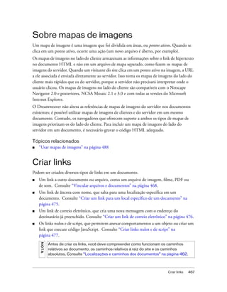 Criar links 467
Sobre mapas de imagens
Um mapa de imagens é uma imagem que foi dividida em áreas, ou pontos ativos. Quando se
clica em um ponto ativo, ocorre uma ação (um novo arquivo é aberto, por exemplo).
Os mapas de imagens no lado do cliente armazenam as informações sobre o link de hipertexto
no documento HTML e não em um arquivo de mapa separado, como fazem os mapas de
imagens do servidor. Quando um visitante do site clica em um ponto ativo na imagem, a URL
a ele associada é enviada diretamente ao servidor. Isso torna os mapas de imagens do lado do
cliente mais rápidos que os do servidor, porque o servidor não precisará interpretar onde o
usuário clicou. Os mapas de imagens no lado do cliente são compatíveis com o Netscape
Navigator 2.0 e posteriores, NCSA Mosaic 2.1 e 3.0 e com todas as versões do Microsoft
Internet Explorer.
O Dreamweaver não altera as referências de mapas de imagens do servidor nos documentos
existentes; é possível utilizar mapas de imagens de clientes e do servidor em um mesmo
documento. Contudo, os navegadores que oferecem suporte a ambos os tipos de mapas de
imagens priorizam os do lado do cliente. Para incluir um mapa de imagens do lado do
servidor em um documento, é necessário gravar o código HTML adequado.
Tópicos relacionados
■ “Usar mapas de imagens” na página 488
Criar links
Podem ser criados diversos tipos de links em um documento.
■ Um link a outro documento ou arquivo, como um arquivo de imagem, filme, PDF ou
de som. Consulte “Vincular arquivos e documentos” na página 468.
■ Um link de âncora com nome, que salta para uma localização específica em um
documento. Consulte “Criar um link para um local específico de um documento” na
página 475.
■ Um link de correio eletrônico, que cria uma nova mensagem com o endereço do
destinatário já preenchido. Consulte “Criar um link de correio eletrônico” na página 476.
■ Os links nulos e de script, que permitem anexar comportamentos a um objeto ou criar um
link que execute código JavaScript. Consulte “Criar links nulos e de script” na
página 477.
NOTA
Antes de criar os links, você deve compreender como funcionam os caminhos
relativos ao documento, os caminhos relativos à raiz do site e os caminhos
absolutos. Consulte “Localizações e caminhos dos documentos” na página 462.
 