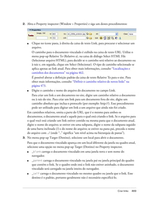 Criar links 469
2. Abra o Property inspector (Window > Properties) e siga um destes procedimentos:
■ Clique no ícone pasta, à direita da caixa de texto Link, para procurar e selecionar um
arquivo.
O caminho para o documento vinculado é exibido na caixa de texto URL. Utilize o
menu pop-up Relative To (Relativo a), na caixa de diálogo Select HTML File
(Selecionar arquivo HTML), para decidir se o caminho será relativo ao documento ou
à raiz e, em seguida, clique em Select (Selecionar). O tipo de caminho selecionado se
aplica apenas ao link atual. Para obter mais informações, consulte “Localizações e
caminhos dos documentos” na página 462.
É possível alterar a definição padrão da caixa de texto Relative To para o site. Para
obter mais informações, consulte “Definir o caminho relativo de novos links” na
página 473.
■ Digite o caminho e nome do arquivo do documento no campo Link.
Para criar um link a um documento no site, digite um caminho relativo a documento
ou à raiz do site. Para criar um link para um documento fora do site, digite um
caminho absoluto que inclua o protocolo (por exemplo: http://). Esse procedimento
pode ser utilizado para digitar um link a um arquivo que ainda não foi criado.
Em caminhos relativos, omita a parte do URL, que é o mesmo para ambos os
documentos, o documento atual e aquele para o qual está criando o link. Se o arquivo para
o qual você está criando um link estiver contido na mesma pasta que o documento atual,
digite o nome do arquivo; se estiver em uma subpasta, digite o nome da subpasta seguido
de uma barra inclinada (/) e do nome do arquivo; se estiver na pasta pai, preceda o nome
do arquivo com ../ (onde “..” significa “um nível acima na hierarquia de pastas”).
3. No menu pop-up Target (Destino), selecione um local para abrir o documento.
Para que o documento vinculado apareça em um local diferente da janela ou quadro atual,
selecione uma opção no menu pop-up Target (Destino) no Property inspector.
■ _blank carrega o documento vinculado em uma janela nova e sem nome do
navegador.
■ _parent carrega o documento vinculado na janela pai ou janela principal do quadro
que contém o link. Se o quadro onde está o link não estiver aninhado, o documento
vinculado será carregado na janela inteira do navegador.
■ _self carrega o documento vinculado no mesmo quadro ou janela que o link. Esse
destino é o padrão, portanto geralmente não é necessário especificá-lo.
 