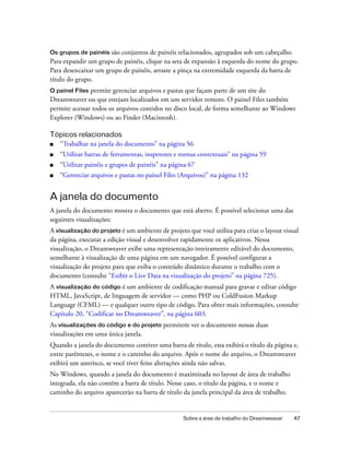Sobre a área de trabalho do Dreamweaver 47
Os grupos de painéis são conjuntos de painéis relacionados, agrupados sob um cabeçalho.
Para expandir um grupo de painéis, clique na seta de expansão à esquerda do nome do grupo.
Para desencaixar um grupo de painéis, arraste a pinça na extremidade esquerda da barra de
título do grupo.
O painel Files permite gerenciar arquivos e pastas que façam parte de um site do
Dreamweaver ou que estejam localizados em um servidor remoto. O painel Files também
permite acessar todos os arquivos contidos no disco local, de forma semelhante ao Windows
Explorer (Windows) ou ao Finder (Macintosh).
Tópicos relacionados
■ “Trabalhar na janela do documento” na página 56
■ “Utilizar barras de ferramentas, inspetores e menus contextuais” na página 59
■ “Utilizar painéis e grupos de painéis” na página 67
■ “Gerenciar arquivos e pastas no painel Files (Arquivos)” na página 132
A janela do documento
A janela do documento mostra o documento que está aberto. É possível selecionar uma das
seguintes visualizações:
A visualização do projeto é um ambiente de projeto que você utiliza para criar o layout visual
da página, executar a edição visual e desenvolver rapidamente os aplicativos. Nessa
visualização, o Dreamweaver exibe uma representação inteiramente editável do documento,
semelhante à visualização de uma página em um navegador. É possível configurar a
visualização do projeto para que exiba o conteúdo dinâmico durante o trabalho com o
documento (consulte “Exibir o Live Data na visualização do projeto” na página 725).
A visualização do código é um ambiente de codificação manual para gravar e editar código
HTML, JavaScript, de linguagem de servidor — como PHP ou ColdFusion Markup
Language (CFML) — e qualquer outro tipo de código. Para obter mais informações, consulte
Capítulo 20, “Codificar no Dreamweaver”, na página 603.
As visualizações do código e do projeto permitem ver o documento nessas duas
visualizações em uma única janela.
Quando a janela do documento contiver uma barra de título, esta exibirá o título da página e,
entre parênteses, o nome e o caminho do arquivo. Após o nome do arquivo, o Dreamweaver
exibirá um asterisco, se você tiver feito alterações ainda não salvas.
No Windows, quando a janela do documento é maximizada no layout de área de trabalho
integrada, ela não contém a barra de título. Nesse caso, o título da página, e o nome e
caminho do arquivo aparecerão na barra de título da janela principal da área de trabalho.
 
