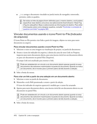 470 Capítulo 15: Links e navegação
■ _top carrega o documento vinculado na janela inteira do navegador, removendo,
portanto, todos os quadros.
Vincular documentos usando o ícone Point-to-File (Indicador
de arquivos)
O ícone Point-to-File permite criar links a partir de imagens, objetos ou texto para outro
documento ou arquivo.
Para vincular documentos usando o ícone Point-to-File:
1. Selecione o texto ou uma imagem na visualização do projeto, na janela do documento.
2. Arraste o ícone do indicador de arquivos, à direita da caixa de texto Link no Property
inspector para outro documento aberto, para uma âncora visível em um documento aberto
ou para um documento no painel Files (Arquivos).
O campo Link será atualizado para mostrar o link.
3. Solte o botão do mouse.
Para criar um link a partir de uma seleção em um documento aberto:
1. Selecione o texto na janela do documento.
2. Mantenha a tecla Shift pressionada e arraste a partir da seleção.
O ícone do indicador de arquivos aparecerá à medida que o cursor for arrastado.
3. Aponte para outro documento aberto, uma âncora visível de um documento aberto ou um
documento no painel Files.
4. Solte o botão do mouse.
DICA
Se todos os links da página forem definidos para o mesmo destino, você poderá
especificar esse destino uma única vez selecionando Insert (Inserir) > Head Tag
(Tag de cabeçalho) > Base e selecionando as informações do destino. Para obter
informações sobre como designar quadros, consulte “Controlar o conteúdo de
quadros com links” na página 321.
NOTA
Pode ser estabelecido um vínculo a um documento aberto apenas quando os seus
documentos não estiverem maximizados na janela do documento. Quando se indica
um documento, ele é movido para o primeiro plano da tela durante a seleção.
NOTA
Pode ser estabelecido um vínculo a um documento aberto apenas quando os seus
documentos não estiverem maximizados na janela do documento. Quando se indica
um documento, ele é movido para o primeiro plano da tela durante a seleção.
 