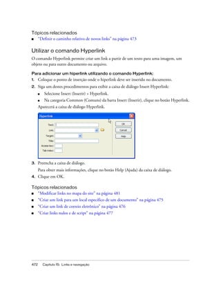 472 Capítulo 15: Links e navegação
Tópicos relacionados
■ “Definir o caminho relativo de novos links” na página 473
Utilizar o comando Hyperlink
O comando Hyperlink permite criar um link a partir de um texto para uma imagem, um
objeto ou para outro documento ou arquivo.
Para adicionar um hiperlink utilizando o comando Hyperlink:
1. Coloque o ponto de inserção onde o hiperlink deve ser inserido no documento.
2. Siga um destes procedimentos para exibir a caixa de diálogo Insert Hyperlink:
■ Selecione Insert (Inserir) > Hyperlink.
■ Na categoria Common (Comuns) da barra Insert (Inserir), clique no botão Hyperlink.
Aparecerá a caixa de diálogo Hyperlink.
3. Preencha a caixa de diálogo.
Para obter mais informações, clique no botão Help (Ajuda) da caixa de diálogo.
4. Clique em OK.
Tópicos relacionados
■ “Modificar links no mapa do site” na página 481
■ “Criar um link para um local específico de um documento” na página 475
■ “Criar um link de correio eletrônico” na página 476
■ “Criar links nulos e de script” na página 477
 