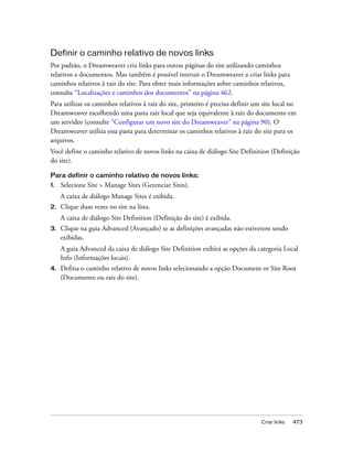 Criar links 473
Definir o caminho relativo de novos links
Por padrão, o Dreamweaver cria links para outras páginas do site utilizando caminhos
relativos a documentos. Mas também é possível instruir o Dreamweaver a criar links para
caminhos relativos à raiz do site. Para obter mais informações sobre caminhos relativos,
consulte “Localizações e caminhos dos documentos” na página 462.
Para utilizar os caminhos relativos à raiz do site, primeiro é preciso definir um site local no
Dreamweaver escolhendo uma pasta raiz local que seja equivalente à raiz do documento em
um servidor (consulte “Configurar um novo site do Dreamweaver” na página 90). O
Dreamweaver utiliza essa pasta para determinar os caminhos relativos à raiz do site para os
arquivos.
Você define o caminho relativo de novos links na caixa de diálogo Site Definition (Definição
do site).
Para definir o caminho relativo de novos links:
1. Selecione Site > Manage Sites (Gerenciar Sites).
A caixa de diálogo Manage Sites é exibida.
2. Clique duas vezes no site na lista.
A caixa de diálogo Site Definition (Definição do site) é exibida.
3. Clique na guia Advanced (Avançado) se as definições avançadas não estiverem sendo
exibidas.
A guia Advanced da caixa de diálogo Site Definition exibirá as opções da categoria Local
Info (Informações locais).
4. Defina o caminho relativo de novos links selecionando a opção Document or Site Root
(Documento ou raiz do site).
 