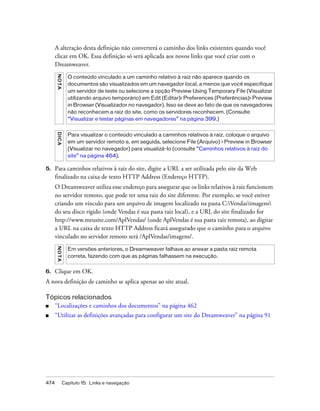 474 Capítulo 15: Links e navegação
A alteração desta definição não converterá o caminho dos links existentes quando você
clicar em OK. Essa definição só será aplicada aos novos links que você criar com o
Dreamweaver.
5. Para caminhos relativos à raiz do site, digite a URL a ser utilizada pelo site da Web
finalizado na caixa de texto HTTP Address (Endereço HTTP).
O Dreamweaver utiliza esse endereço para assegurar que os links relativos à raiz funcionem
no servidor remoto, que pode ter uma raiz do site diferente. Por exemplo, se você estiver
criando um vínculo para um arquivo de imagem localizado na pasta C:Vendasimagens
do seu disco rígido (onde Vendas é sua pasta raiz local), e a URL do site finalizado for
http://www.meusite.com/AplVendas/ (onde AplVendas é sua pasta raiz remota), ao digitar
a URL na caixa de texto HTTP Address ficará assegurado que o caminho para o arquivo
vinculado no servidor remoto será /AplVendas/imagens/.
6. Clique em OK.
A nova definição de caminho se aplica apenas ao site atual.
Tópicos relacionados
■ “Localizações e caminhos dos documentos” na página 462
■ “Utilizar as definições avançadas para configurar um site do Dreamweaver” na página 91
NOTA
O conteúdo vinculado a um caminho relativo à raiz não aparece quando os
documentos são visualizados em um navegador local, a menos que você especifique
um servidor de teste ou selecione a opção Preview Using Temporary File (Visualizar
utilizando arquivo temporário) em Edit (Editar)> Preferences (Preferências)> Preview
in Browser (Visualizador no navegador). Isso se deve ao fato de que os navegadores
não reconhecem a raiz do site, como os servidores reconhecem. (Consulte
“Visualizar e testar páginas em navegadores” na página 399.)
DICA
Para visualizar o conteúdo vinculado a caminhos relativos à raiz, coloque o arquivo
em um servidor remoto e, em seguida, selecione File (Arquivo) > Preview in Browser
(Visualizar no navegador) para visualizá-lo (consulte “Caminhos relativos à raiz do
site” na página 464).
NOTA
Em versões anteriores, o Dreamweaver falhava ao anexar a pasta raiz remota
correta, fazendo com que as páginas falhassem na execução.
 