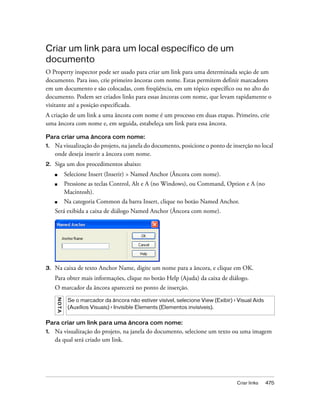 Criar links 475
Criar um link para um local específico de um
documento
O Property inspector pode ser usado para criar um link para uma determinada seção de um
documento. Para isso, crie primeiro âncoras com nome. Estas permitem definir marcadores
em um documento e são colocadas, com freqüência, em um tópico específico ou no alto do
documento. Podem ser criados links para essas âncoras com nome, que levam rapidamente o
visitante até a posição especificada.
A criação de um link a uma âncora com nome é um processo em duas etapas. Primeiro, crie
uma âncora com nome e, em seguida, estabeleça um link para essa âncora.
Para criar uma âncora com nome:
1. Na visualização do projeto, na janela do documento, posicione o ponto de inserção no local
onde deseja inserir a âncora com nome.
2. Siga um dos procedimentos abaixo:
■ Selecione Insert (Inserir) > Named Anchor (Âncora com nome).
■ Pressione as teclas Control, Alt e A (no Windows), ou Command, Option e A (no
Macintosh).
■ Na categoria Common da barra Insert, clique no botão Named Anchor.
Será exibida a caixa de diálogo Named Anchor (Âncora com nome).
3. Na caixa de texto Anchor Name, digite um nome para a âncora, e clique em OK.
Para obter mais informações, clique no botão Help (Ajuda) da caixa de diálogo.
O marcador da âncora aparecerá no ponto de inserção.
Para criar um link para uma âncora com nome:
1. Na visualização do projeto, na janela do documento, selecione um texto ou uma imagem
da qual será criado um link.
NOTA
Se o marcador da âncora não estiver visível, selecione View (Exibir) > Visual Aids
(Auxílios Visuais) > Invisible Elements (Elementos invisíveis).
 