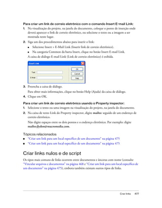 Criar links 477
Para criar um link de correio eletrônico com o comando Insert E-mail Link:
1. Na visualização do projeto, na janela do documento, coloque o ponto de inserção onde
deverá aparecer o link de correio eletrônico, ou selecione o texto ou a imagem a ser
mostrada neste lugar.
2. Siga um dos procedimentos abaixo para inserir o link:
■ Selecione Insert > E-Mail Link (Inserir link de correio eletrônico).
■ Na categoria Common da barra Insert, clique no botão Insert E-mail Link.
A caixa de diálogo E-mail Link (Link de correio eletrônico) é exibida.
3. Preencha a caixa de diálogo.
Para obter mais informações, clique no botão Help (Ajuda) da caixa de diálogo.
4. Clique em OK.
Para criar um link de correio eletrônico usando o Property inspector:
1. Selecione o texto ou uma imagem na visualização do projeto, na janela do documento.
2. Na caixa de texto Link do Property inspector, digite mailto: seguido de um endereço de
correio eletrônico.
Não digite espaços entre os dois pontos e o endereço eletrônico. Por exemplo: digite
mailto:jlydon@macromedia.com.
Tópicos relacionados
■ “Criar um link para um local específico de um documento” na página 475
■ “Criar um link para um local específico de um documento” na página 475
Criar links nulos e de script
Os tipos mais comuns de links ocorrem entre documentos e âncoras com nome (consulte
“Vincular arquivos e documentos” na página 468 e “Criar um link para um local específico de
um documento” na página 475), embora também existam outros tipos de links.
 
