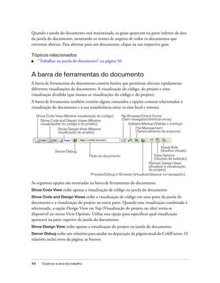 48 Explorar a área de trabalho
Quando a janela do documento está maximizada, as guias aparecem na parte inferior da área
da janela do documento, mostrando os nomes de arquivo de todos os documentos que
estiverem abertos. Para alternar para um documento, clique na sua respectiva guia.
Tópicos relacionados
■ “Trabalhar na janela do documento” na página 56
A barra de ferramentas do documento
A barra de ferramentas do documento contém botões que permitem alternar rapidamente
diferentes visualizações do documento: A visualização do código, do projeto e uma
visualização dividida (que mostra as visualizações do código e do projeto).
A barra de ferramentas também contém alguns comandos e opções comuns relacionados à
visualização do documento e à sua transferência entre os sites local e remoto.
As seguintes opções são mostradas na barra de ferramentas do documento:
Show Code View exibe apenas a visualização de código na janela do documento.
Show Code and Design Views exibe a visualização de código em uma parte da janela do
documento e a visualização do projeto na outra parte. Quando essa visualização combinada é
selecionada, a opção Design View on Top (Visualização do projeto no alto) torna-se
disponível no menu View Options. Utilize essa opção para especificar qual visualização
aparecerá na parte superior da janela do documento.
Show Design View exibe apenas a visualização do projeto na janela do documento.
Server Debug exibe um relatório para ajudar na depuração da página atual do ColdFusion. O
relatório inclui erros da página, se houver.
Show Code View (Mostrar visualização do código)
Show Design View (Mostrar
visualização do projeto)
Título do documento
Refresh Design View
(Atualizar a visualização
do projeto)
No Browser/Check Errors
(Sem navegador/Verificar erros)
View Options
(Opções de exibição)
Show Code and Design Views (Mostrar
visualizações do código e do projeto)
Preview/Debug in Browser (Visualizar/depurar no navegador)
File Management
(Gerenciamento de arquivos)
Server Debug
Visual Aids
(Auxílios visuais)
Validate Markup (Validar o markup)
 