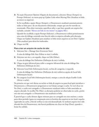 480 Capítulo 15: Links e navegação
3. Na seção Document Options (Opções do documento), selecione Always (Sempre) ou
Prompt (Solicitar), no menu pop-up Update Links when Moving Files (Atualizar os links
ao mover os arquivos).
Se for escolhida a opção Always (Sempre), o Dreamweaver atualizará automaticamente
todos os links para e de um documento selecionado, sempre que este for movido ou
renomeado. (Para obter instruções específicas sobre o que fazer quando um arquivo for
excluído, consulte “Alterar um link no site inteiro” na página 482.)
Quando for escolhida a opção Prompt (Solicitar), o Dreamweaver exibirá primeiramente
uma caixa de diálogo contendo uma lista de todos os arquivos afetados pela alteração.
Clique em Update (Atualizar) para atualizar os links nesses arquivos ou em Don't Update
(Não atualizar) para deixá-los inalterados.
4. Clique em OK.
Para criar um arquivo de cache do site:
1. Selecione Site > Manage Sites (Gerenciar Sites).
A caixa de diálogo Edit Sites (Editar os sites) é exibida.
2. Selecione um site e, em seguida, clique em Edit (Editar).
A caixa de diálogo Site Definition (Definição do site) é exibida.
3. Clique na guia Advanced para exibir a categoria Advanced da caixa de diálogo Site
Definition (Definição de site).
4. Selecione Local Info (Informações locais), na lista de categorias, à esquerda.
A caixa de diálogo Site Definition (Definição do site) exibirá as opções de Local Info
(Informações locais).
5. Na categoria Local Info (Informações locais), marque a caixa de seleção Enable Cache
(Ativar o cache).
Na primeira vez que você alterar ou excluir os links de arquivo na pasta local após inicializar o
Dreamweaver, o Dreamweaver perguntará se você deseja carregar o cache. Se você clicar em
Yes (Sim), o cache será carregado e o Dreamweaver atualizará todos os links associados ao
arquivo alterado. Se escolher No (Não), as alterações poderão ser observadas no cache, porém
este não será carregado e o Dreamweaver não atualizará os links.
É possível que o cache demore alguns minutos para ser carregado nos sites maiores; a maior
parte deste período é gasta na comparação entre os horários dos arquivos no site local e aqueles
registrados no cache, a fim de verificar se este está desatualizado. Se nenhum arquivo tiver sido
alterado fora do Dreamweaver, não haverá problemas em clicar em Stop (Parar), quando o
botão for exibido.
 