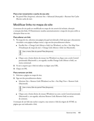Gerenciar links 481
Para criar novamente o cache do seu site:
■ No painel Files (Arquivos), selecione Site > Advanced (Avançado) > Recreate Site Cache
(Recriar cache do site).
Modificar links no mapa do site
A estrutura do site pode ser modificada no mapa do site através da inclusão, alteração
e remoção dos links. O Dreamweaver atualiza automaticamente o mapa do site para exibir as
alterações feitas no site.
Para alterar um link:
1. No mapa do site, selecione uma página da qual será alterado o link (para que o documento
vinculado a esta página indique outra) e siga um dos procedimentos abaixo:
■ Escolha Site > Change Link (Alterar o link) (no Windows), ou Site > Site Map View
(Visualização do mapa do site) > Change Link (Alterar o link) (no Macintosh).
■ Clique com o botão direito do mouse (no Windows) ou clique com a tecla Control
pressionada (Macintosh) e, em seguida, escolha Change Link (Alterar o link), no
menu contextual.
2. Vá até o arquivo que o link irá indicar ou digite uma URL.
3. Clique em OK.
Para remover um link:
1. Selecione a página no mapa de sites.
2. Siga um dos procedimentos abaixo:
■ Selecione Site > Remove Link (Windows) ou Site > Site Map View > Remove Link
(Macintosh).
■ Clique com o botão direito do mouse (Windows) ou com a tecla Control pressionada
(Macintosh) e, em seguida, selecione Remove Link (Remover link) no menu
de contexto.
A remoção de um link não exclui o arquivo, mas remove o link da origem de HTML na
página que está indicando o link.
NOTA
Use o menu Site do painel Files (Arquivos).
NOTA
Use o menu Site do painel Files (Arquivos).
 